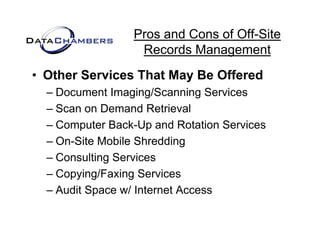 Pros and Cons of Off-Site
                  Records M
                  R     d Management   t
• Other Services That May Be Offered
  – Document Imaging/Scanning Services
  – Scan on Demand Retrieval
  – Computer Back-Up and Rotation Services
  – On Site Mobile Shredding
    On-Site
  – Consulting Services
  –CCopying/Faxing S i
         i /F i Services
  – Audit Space w/ Internet Access
 
