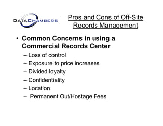 Pros and Cons of Off-Site
                  Records M
                  R     d Management   t
• Common Concerns in using a
  Commercial Records Center
  – Loss of control
  – Exposure to price increases
  – Divided loyalty
  – Confidentiality
  –LLocation
         ti
  – Permanent Out/Hostage Fees
 