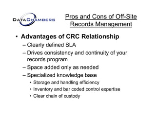 Pros and Cons of Off-Site
                     Records M
                     R     d Management   t
• Advantages of CRC Relationship
  – Clearly defined SLA
  – Drives consistency and continuity of your
    records program
  – Space added only as needed
  – Specialized knowledge base
    • Storage and handling efficiency
    • Inventory and bar coded control expertise
                           y
    • Clear chain of custody
 