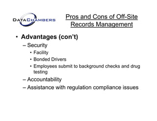 Pros and Cons of Off-Site
                    Records M
                    R     d Management   t
• Advantages (con t)
             (con’t)
  – Security
    • Facility
    • Bonded Drivers
    • Employees submit to background checks and drug
          p y                 g                    g
      testing
  – Accountability
  – Assistance with regulation compliance issues
 