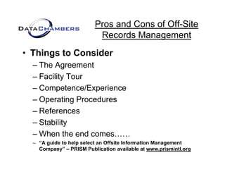 Pros and Cons of Off-Site
                          Records M
                          R     d Management   t
• Things to Consider
  – The Agreement
  – Facility Tour
  – Competence/Experience
  – Operating Procedures
  – References
  – St bilit
    Stability
  – When the end comes……
  – “A g ide to help select an Offsite Information Management
       guide
    Company” – PRISM Publication available at www.prismintl.org
 