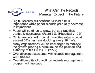 What Can the Records
                      Manager Expect in the Future
                      M       E    t i th F t
• Digital records will continue to increase in
  importance while paper records gradually decrease
  in importance
• Paper will continue to g
      p                     grow, but at a rate that
                                  ,
  gradually decreases toward 5%. (Historically 10%)
• Digital records will grow at incredible rates – could
  exceed 50% per year doubling every 18 mo’s   mo s
• Many organizations will be challenged to manage
  the growth placing a premium on the position and
  authority of the CIO/CTO (????)
• Overall costs associated with records management
  will increase
• O
  Overall b
          ll benefits of a well run records management
                 fit f       ll          d             t
  program will increase
 