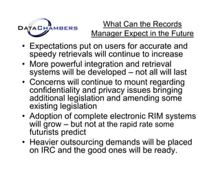 What Can the Records
                  Manager Expect in the Future
                  M       E    t i th F t
• Expectations put on users for accurate and
  speedy retrievals will continue to increase
• More powerful integration and retrieval
  systems will be developed – not all will last
• Concerns will continue to mount regarding
  confidentiality and privacy issues bringing
  additional l i l ti and amending some
   dditi    l legislation d         di
  existing legislation
• Adoption of complete electronic RIM systems
  will grow – but not at the rapid rate some
  futurists predict
• Heavier outsourcing demands will be placed
  on IRC and the good ones will be ready.
 