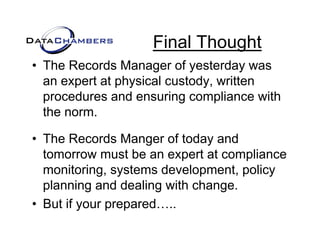 Final Thought
• The Records Manager of yesterday was
  an expert at physical custody, written
          t t h i l        t d     itt
  procedures and ensuring compliance with
  the
  th norm.

• The Records Manger of today and
  tomorrow must be an expert at compliance
  monitoring,
  monitoring systems development policy
                       development,
  planning and dealing with change.
• B t if your prepared
  But     o r prepared…..
 