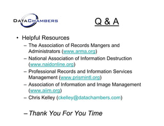 Q&A
• Helpful Resources
  – The Association of Records Mangers and
    Administrators (www.arma.org)
  – National Association of Information Destruction
    (www.naidonline.org)
  – Professional Records and Information Services
    Management (www.prismintl.org)
  – Association of Information and Image Management
                                       g       g
    (www.aiim.org)
  – Chris Kelley (ckelley@datachambers.com)


  – Thank You For You Time
 