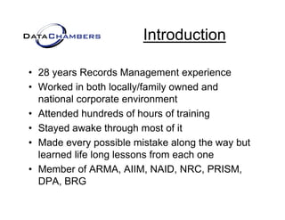 Introduction

• 28 years Records Management experience
• Worked in both locally/family owned and
  national corporate environment
     ti  l         t     i       t
• Attended hundreds of hours of training
• Stayed awake through most of it
• Made every possible mistake along the way but
  learned lif l
  l     d life long l
                    lessons f
                            from each one
                                    h
• Member of ARMA, AIIM, NAID, NRC, PRISM,
  DPA,
  DPA BRG
 