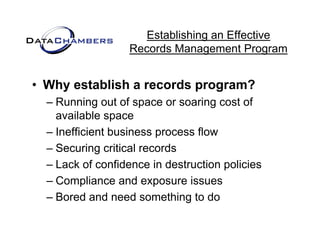 Establishing an Effective
                  Records M
                  R    d Management P  t Program


• Why establish a records program?
  – Running out of space or soaring cost of
            g         p             g
    available space
  – Inefficient business process flow
  – Securing critical records
  – Lack of confidence in destruction policies
                                      p
  – Compliance and exposure issues
  – Bored and need something to do
                              g
 