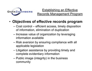 Establishing an Effective
                    Records M
                    R    d Management P  t Program

• Objectives of effective records program
  – Cost control – efficient access, timely disposition
    of information, elimination of duplication
                   ,                 p
  – Increase value of organization by leveraging
    information available
  – Risk aversion by ensuring compliance with all
    applicable legislation
  – Litigation assistance by providing timely and
    complete evidentiary information
  – Public image (integrity) in the business
    community
 