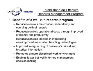 Establishing an Effective
                    Records M
                    R    d Management P  t Program
• Benefits of a well run records program
  – Reduces/controls the creation, redundancy and
    overall growth of records
  – Reduces/controls operational costs through improved
    efficiency and productivity
  – Reduces/controls timeline in introducing
                                           g
    new/improved information handling technologies
  – Improved safeguarding of business's critical and
    historical information
    hi t i l i f      ti
  – Promotes a more disciplined work environment
  – Enables faster but well informed management
    decision making
 