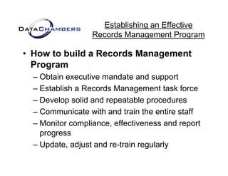 Establishing an Effective
                  Records M
                  R    d Management P  t Program

• How to build a Records Management
  Program
  – Obtain executive mandate and support
  – Establish a Records Management task force
  – Develop solid and repeatable procedures
  – Communicate with and train the entire staff
  – M it compliance, effectiveness and report
    Monitor      li       ff ti          d      t
    progress
  – Update adjust and re train regularly
    Update,            re-train
 