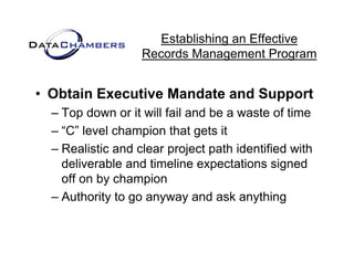 Establishing an Effective
                   Records M
                   R    d Management P  t Program


• Obtain Executive Mandate and Support
  – Top down or it will fail and be a waste of time
       p
  – “C” level champion that gets it
  – Realistic and clear project p
                         p j     path identified with
    deliverable and timeline expectations signed
    off on by champion
  – Authority to go anyway and ask anything
 