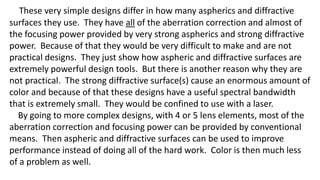 These very simple designs differ in how many aspherics and diffractive
surfaces they use. They have all of the aberration correction and almost of
the focusing power provided by very strong aspherics and strong diffractive
power. Because of that they would be very difficult to make and are not
practical designs. They just show how aspheric and diffractive surfaces are
extremely powerful design tools. But there is another reason why they are
not practical. The strong diffractive surface(s) cause an enormous amount of
color and because of that these designs have a useful spectral bandwidth
that is extremely small. They would be confined to use with a laser.
By going to more complex designs, with 4 or 5 lens elements, most of the
aberration correction and focusing power can be provided by conventional
means. Then aspheric and diffractive surfaces can be used to improve
performance instead of doing all of the hard work. Color is then much less
of a problem as well.
 