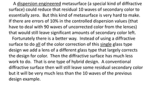 A dispersion engineered metasurface (a special kind of diffractive
surface) could reduce that residual 10 waves of secondary color to
essentially zero. But this kind of metasurface is very hard to make.
If there are errors of 10% in the controlled dispersion values (that
have to deal with 90 waves of uncorrected color from the lenses)
that would still leave significant amounts of secondary color left.
Fortunately there is a better way. Instead of using a diffractive
surface to do all of the color correction of this single glass type
design we add a lens of a different glass type that largely corrects
the design for color. Then the diffractive surface has much less
work to do. That is one type of hybrid design. A conventional
diffractive surface then will still leave some residual secondary color
but it will be very much less than the 10 waves of the previous
design example.
 