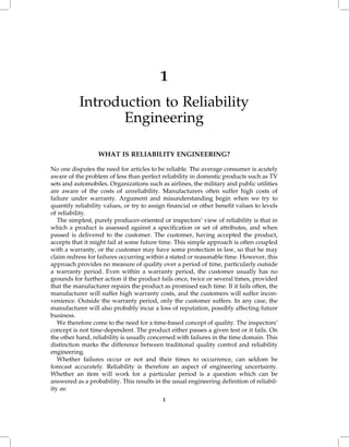 1
           Introduction to Reliability
                 Engineering

                  WHAT IS RELIABILITY ENGINEERING?

No one disputes the need for articles to be reliable. The average consumer is acutely
aware of the problem of less than perfect reliability in domestic products such as TV
sets and automobiles. Organizations such as airlines, the military and public utilities
are aware of the costs of unreliability. Manufacturers often suffer high costs of
failure under warranty. Argument and misunderstanding begin when we try to
quantify reliability values, or try to assign financial or other benefit values to levels
of reliability.
   The simplest, purely producer-oriented or inspectors' view of reliability is that in
which a product is assessed against a specification or set of attributes, and when
passed is delivered to the customer. The customer, having accepted the product,
accepts that it might fail at some future time. This simple approach is often coupled
with a warranty, or the customer may have some protection in law, so that he may
claim redress for failures occurring within a stated or reasonable time. However, this
approach provides no measure of quality over a period of time, particularly outside
a warranty period. Even within a warranty period, the customer usually has no
grounds for further action if the product fails once, twice or several times, provided
that the manufacturer repairs the product as promised each time. If it fails often, the
manufacturer will suffer high warranty costs, and the customers will suffer incon-
venience. Outside the warranty period, only the customer suffers. In any case, the
manufacturer will also probably incur a loss of reputation, possibly affecting future
business.
   We therefore come to the need for a time-based concept of quality. The inspectors'
concept is not time-dependent. The product either passes a given test or it fails. On
the other hand, reliability is usually concerned with failures in the time domain. This
distinction marks the difference between traditional quality control and reliability
engineering.
   Whether failures occur or not and their times to occurrence, can seldom be
forecast accurately. Reliability is therefore an aspect of engineering uncertainty.
Whether an item will work for a particular period is a question which can be
answered as a probability. This results in the usual engineering definition of reliabil-
ity as:
                                           1
 