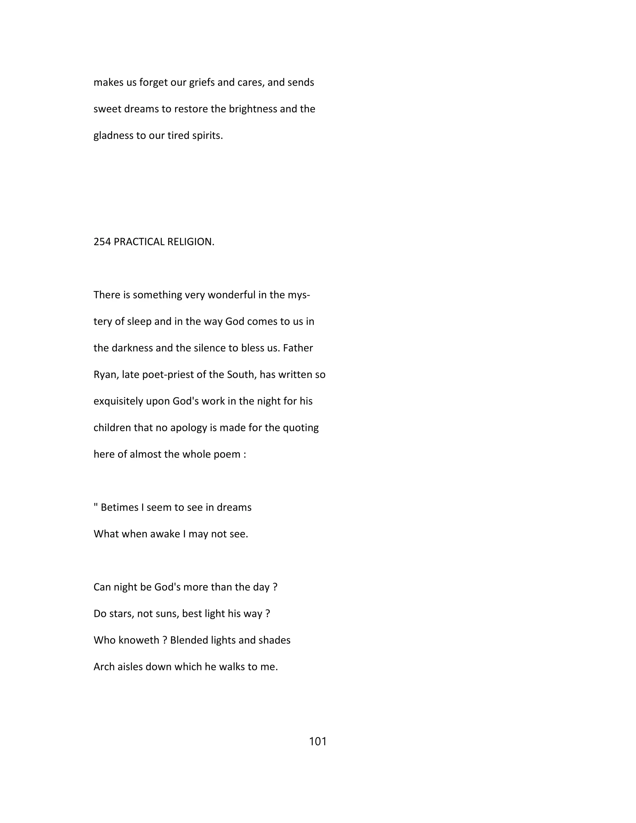 makes us forget our griefs and cares, and sends
sweet dreams to restore the brightness and the
gladness to our tired spirits.
254 PRACTICAL RELIGION.
There is something very wonderful in the mys-
tery of sleep and in the way God comes to us in
the darkness and the silence to bless us. Father
Ryan, late poet-priest of the South, has written so
exquisitely upon God's work in the night for his
children that no apology is made for the quoting
here of almost the whole poem :
" Betimes I seem to see in dreams
What when awake I may not see.
Can night be God's more than the day ?
Do stars, not suns, best light his way ?
Who knoweth ? Blended lights and shades
Arch aisles down which he walks to me.
101
 