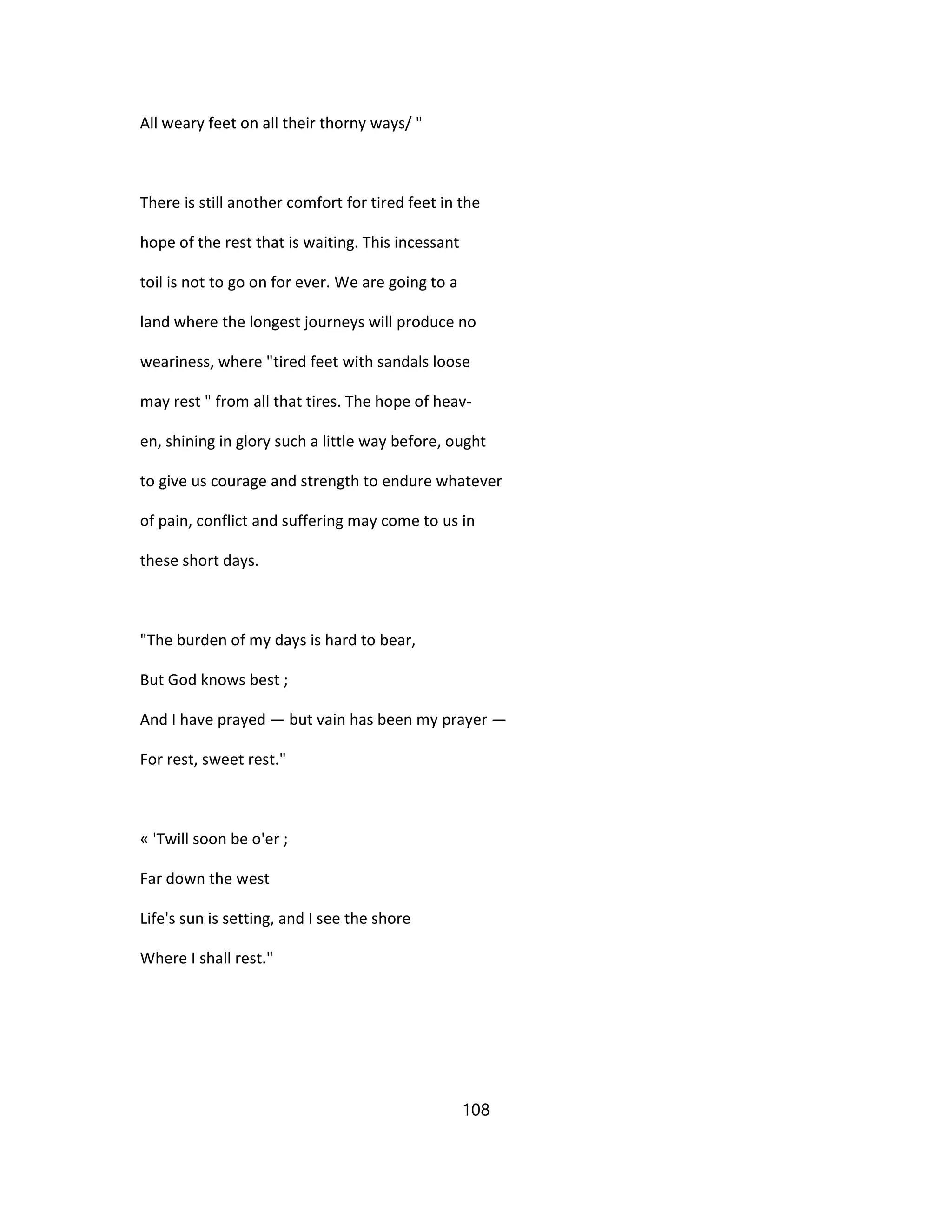 All weary feet on all their thorny ways/ "
There is still another comfort for tired feet in the
hope of the rest that is waiting. This incessant
toil is not to go on for ever. We are going to a
land where the longest journeys will produce no
weariness, where "tired feet with sandals loose
may rest " from all that tires. The hope of heav-
en, shining in glory such a little way before, ought
to give us courage and strength to endure whatever
of pain, conflict and suffering may come to us in
these short days.
"The burden of my days is hard to bear,
But God knows best ;
And I have prayed — but vain has been my prayer —
For rest, sweet rest."
« 'Twill soon be o'er ;
Far down the west
Life's sun is setting, and I see the shore
Where I shall rest."
108
 