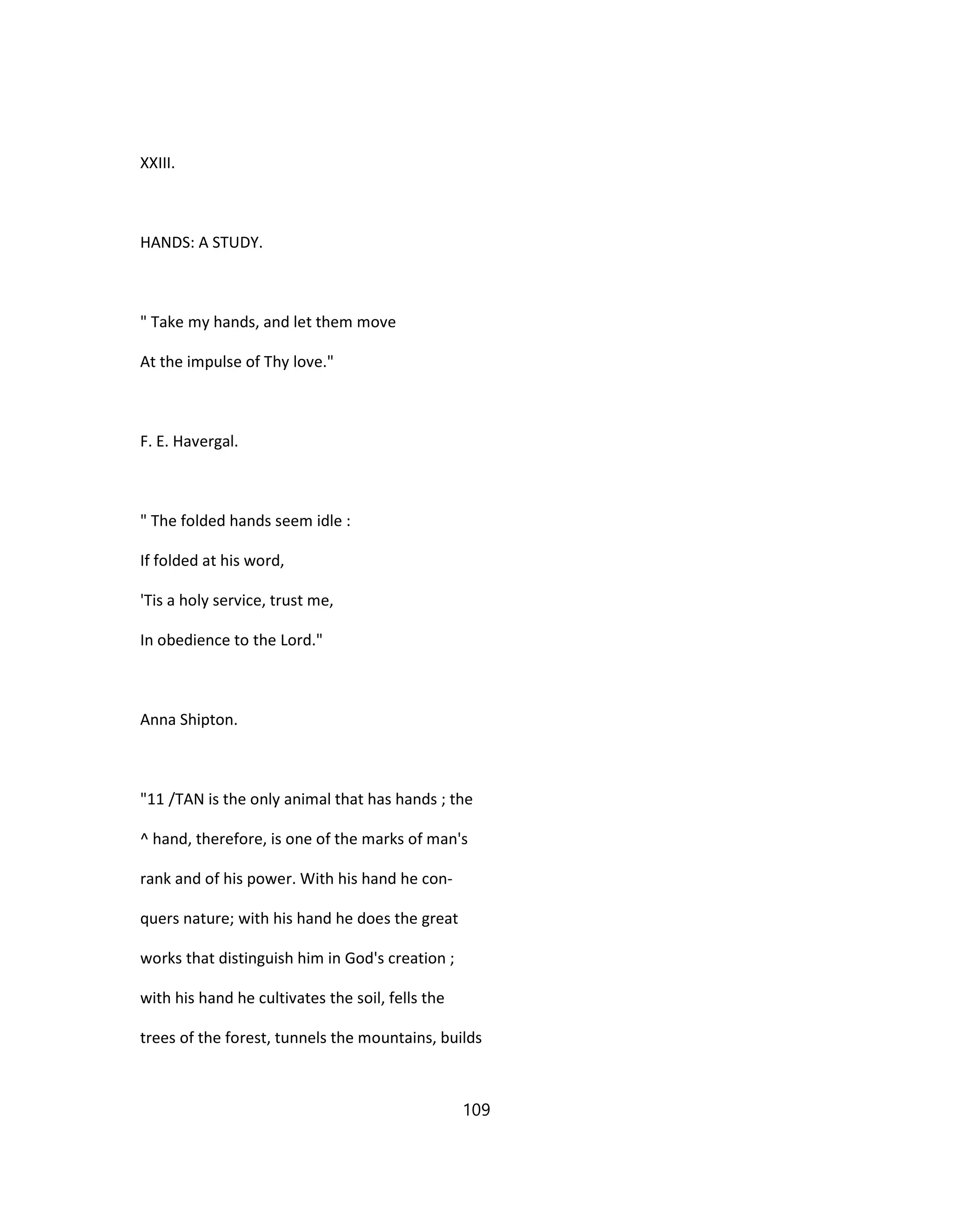 XXIII.
HANDS: A STUDY.
" Take my hands, and let them move
At the impulse of Thy love."
F. E. Havergal.
" The folded hands seem idle :
If folded at his word,
'Tis a holy service, trust me,
In obedience to the Lord."
Anna Shipton.
"11 /TAN is the only animal that has hands ; the
^ hand, therefore, is one of the marks of man's
rank and of his power. With his hand he con-
quers nature; with his hand he does the great
works that distinguish him in God's creation ;
with his hand he cultivates the soil, fells the
trees of the forest, tunnels the mountains, builds
109
 
