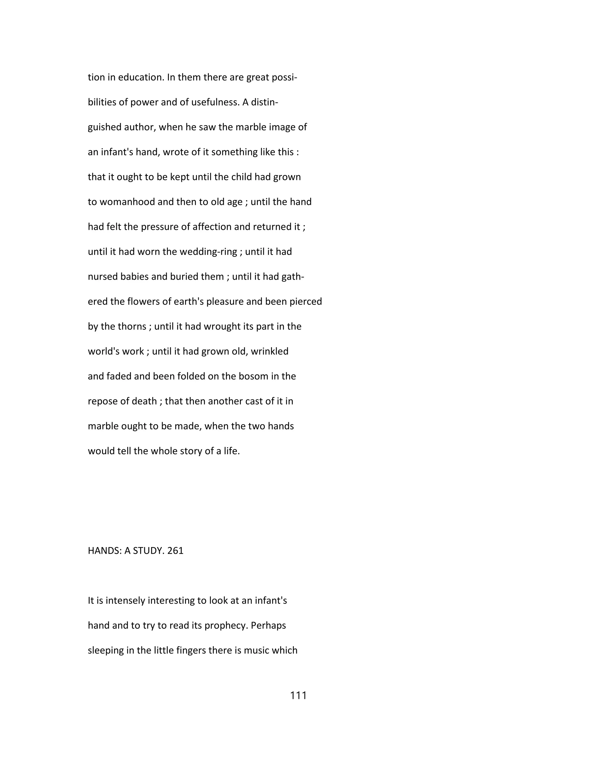 tion in education. In them there are great possi-
bilities of power and of usefulness. A distin-
guished author, when he saw the marble image of
an infant's hand, wrote of it something like this :
that it ought to be kept until the child had grown
to womanhood and then to old age ; until the hand
had felt the pressure of affection and returned it ;
until it had worn the wedding-ring ; until it had
nursed babies and buried them ; until it had gath-
ered the flowers of earth's pleasure and been pierced
by the thorns ; until it had wrought its part in the
world's work ; until it had grown old, wrinkled
and faded and been folded on the bosom in the
repose of death ; that then another cast of it in
marble ought to be made, when the two hands
would tell the whole story of a life.
HANDS: A STUDY. 261
It is intensely interesting to look at an infant's
hand and to try to read its prophecy. Perhaps
sleeping in the little fingers there is music which
111
 