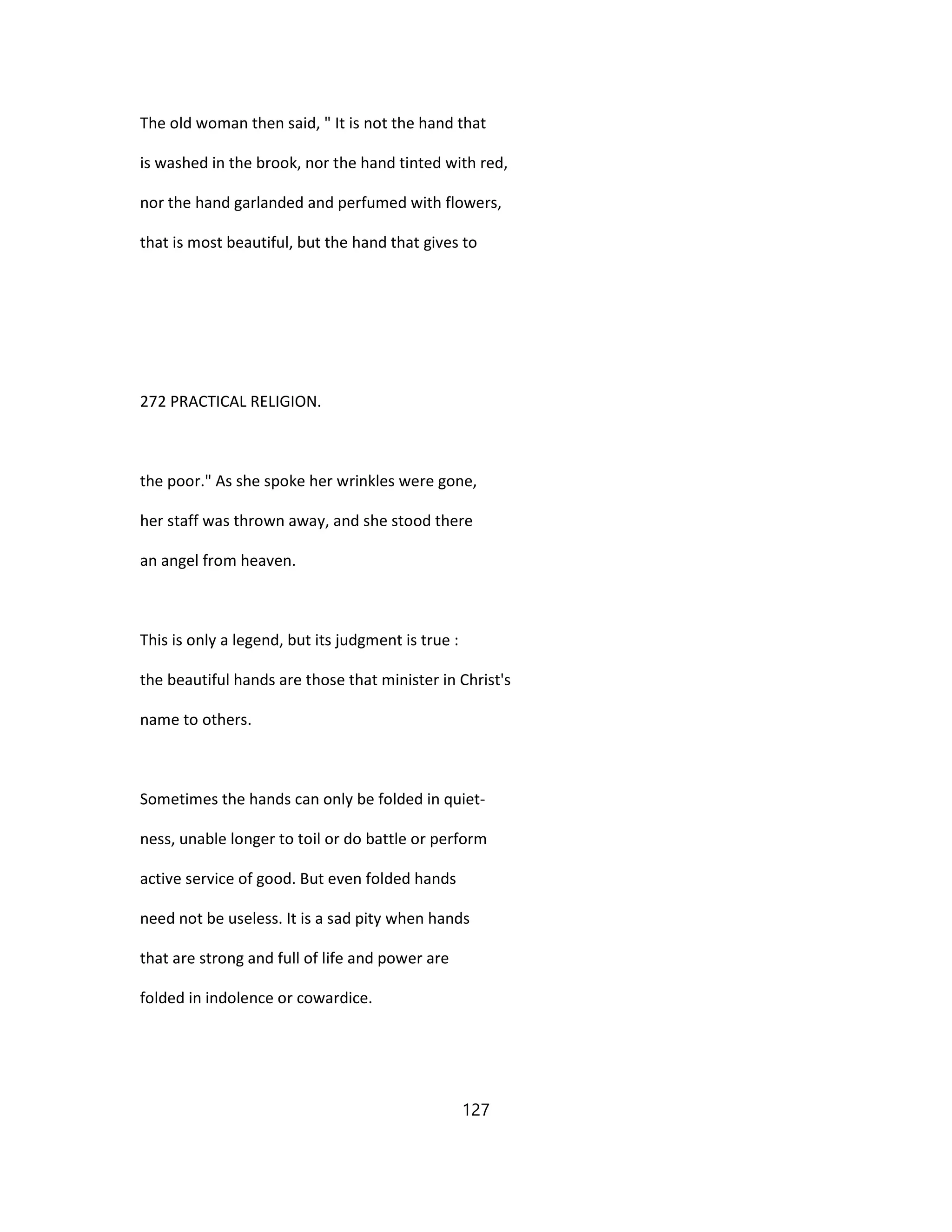 The old woman then said, " It is not the hand that
is washed in the brook, nor the hand tinted with red,
nor the hand garlanded and perfumed with flowers,
that is most beautiful, but the hand that gives to
272 PRACTICAL RELIGION.
the poor." As she spoke her wrinkles were gone,
her staff was thrown away, and she stood there
an angel from heaven.
This is only a legend, but its judgment is true :
the beautiful hands are those that minister in Christ's
name to others.
Sometimes the hands can only be folded in quiet-
ness, unable longer to toil or do battle or perform
active service of good. But even folded hands
need not be useless. It is a sad pity when hands
that are strong and full of life and power are
folded in indolence or cowardice.
127
 