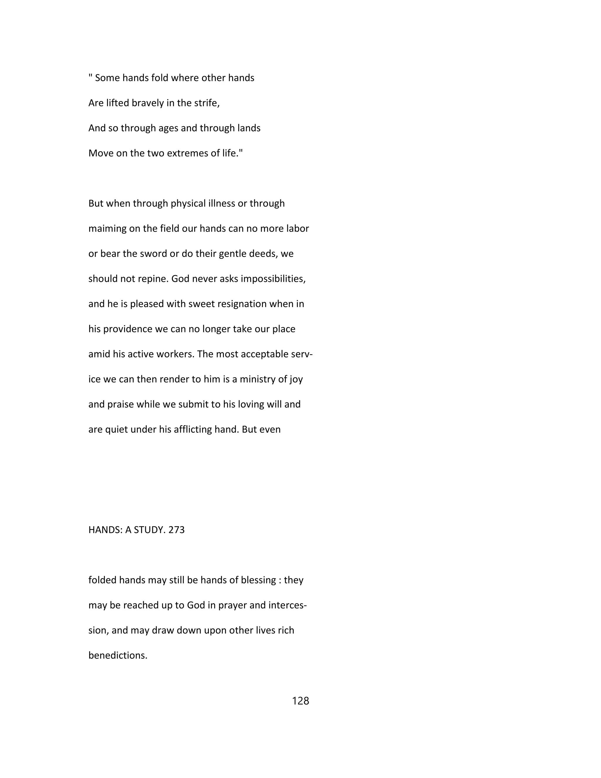 " Some hands fold where other hands
Are lifted bravely in the strife,
And so through ages and through lands
Move on the two extremes of life."
But when through physical illness or through
maiming on the field our hands can no more labor
or bear the sword or do their gentle deeds, we
should not repine. God never asks impossibilities,
and he is pleased with sweet resignation when in
his providence we can no longer take our place
amid his active workers. The most acceptable serv-
ice we can then render to him is a ministry of joy
and praise while we submit to his loving will and
are quiet under his afflicting hand. But even
HANDS: A STUDY. 273
folded hands may still be hands of blessing : they
may be reached up to God in prayer and interces-
sion, and may draw down upon other lives rich
benedictions.
128
 