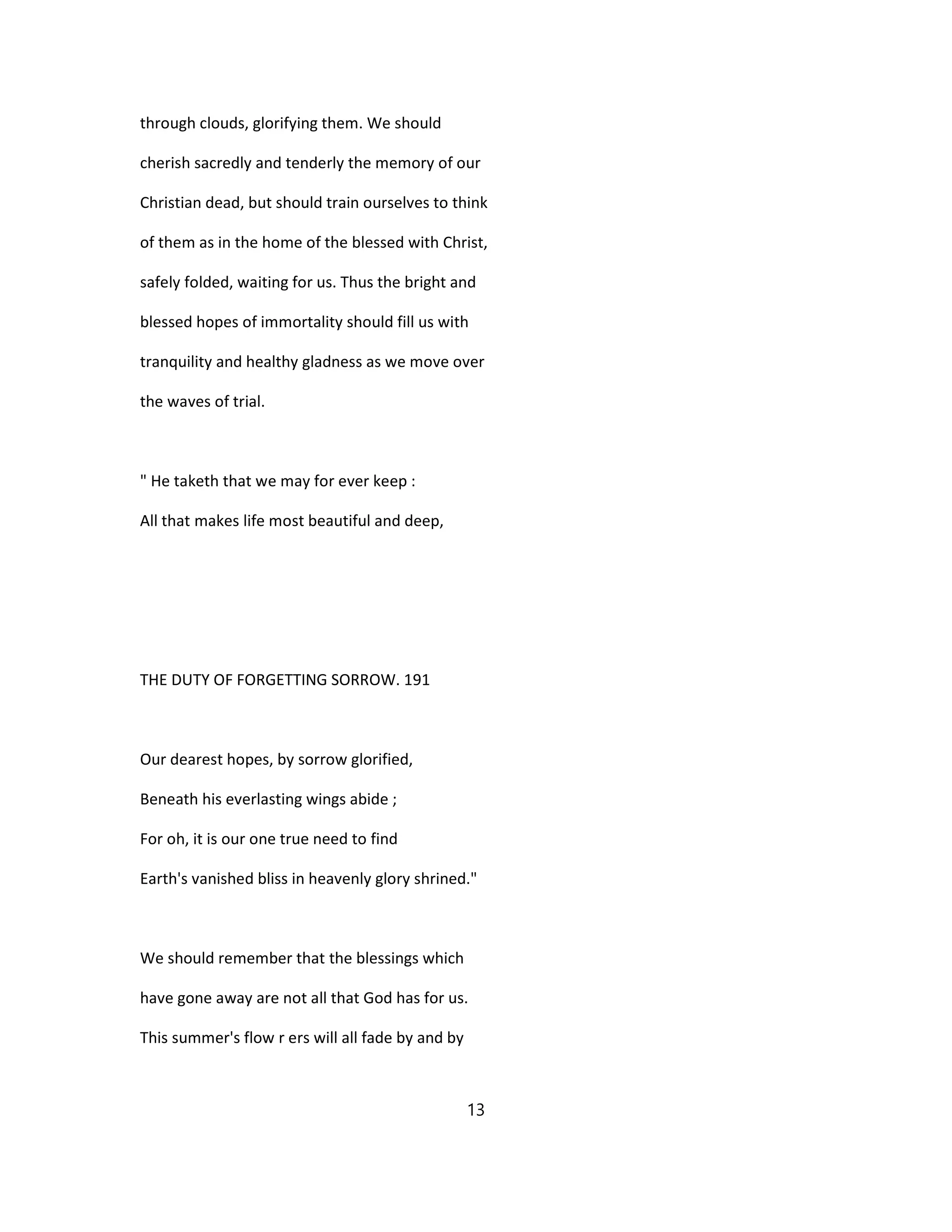 through clouds, glorifying them. We should
cherish sacredly and tenderly the memory of our
Christian dead, but should train ourselves to think
of them as in the home of the blessed with Christ,
safely folded, waiting for us. Thus the bright and
blessed hopes of immortality should fill us with
tranquility and healthy gladness as we move over
the waves of trial.
" He taketh that we may for ever keep :
All that makes life most beautiful and deep,
THE DUTY OF FORGETTING SORROW. 191
Our dearest hopes, by sorrow glorified,
Beneath his everlasting wings abide ;
For oh, it is our one true need to find
Earth's vanished bliss in heavenly glory shrined."
We should remember that the blessings which
have gone away are not all that God has for us.
This summer's flow r ers will all fade by and by
13
 