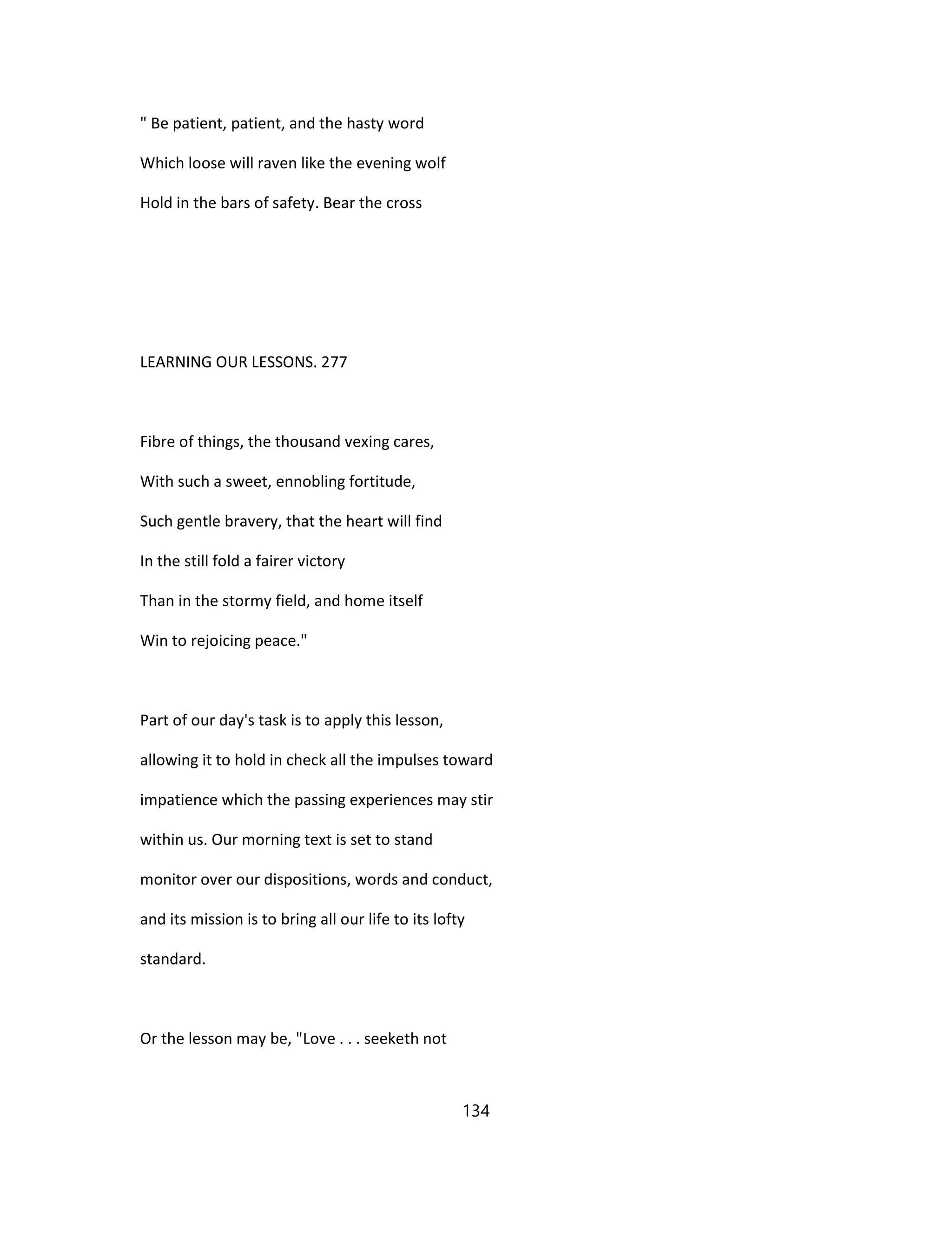 " Be patient, patient, and the hasty word
Which loose will raven like the evening wolf
Hold in the bars of safety. Bear the cross
LEARNING OUR LESSONS. 277
Fibre of things, the thousand vexing cares,
With such a sweet, ennobling fortitude,
Such gentle bravery, that the heart will find
In the still fold a fairer victory
Than in the stormy field, and home itself
Win to rejoicing peace."
Part of our day's task is to apply this lesson,
allowing it to hold in check all the impulses toward
impatience which the passing experiences may stir
within us. Our morning text is set to stand
monitor over our dispositions, words and conduct,
and its mission is to bring all our life to its lofty
standard.
Or the lesson may be, "Love . . . seeketh not
134
 