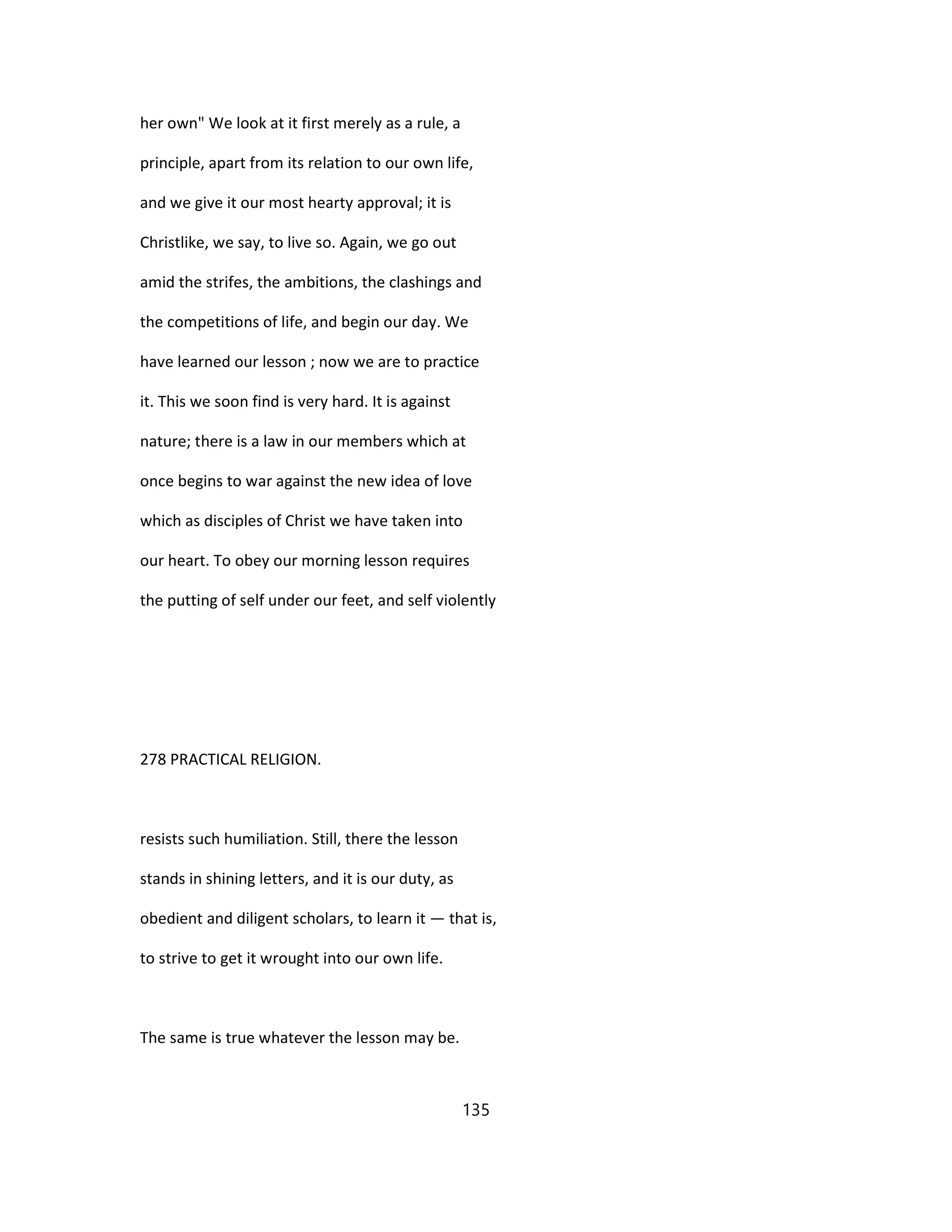 her own" We look at it first merely as a rule, a
principle, apart from its relation to our own life,
and we give it our most hearty approval; it is
Christlike, we say, to live so. Again, we go out
amid the strifes, the ambitions, the clashings and
the competitions of life, and begin our day. We
have learned our lesson ; now we are to practice
it. This we soon find is very hard. It is against
nature; there is a law in our members which at
once begins to war against the new idea of love
which as disciples of Christ we have taken into
our heart. To obey our morning lesson requires
the putting of self under our feet, and self violently
278 PRACTICAL RELIGION.
resists such humiliation. Still, there the lesson
stands in shining letters, and it is our duty, as
obedient and diligent scholars, to learn it — that is,
to strive to get it wrought into our own life.
The same is true whatever the lesson may be.
135
 