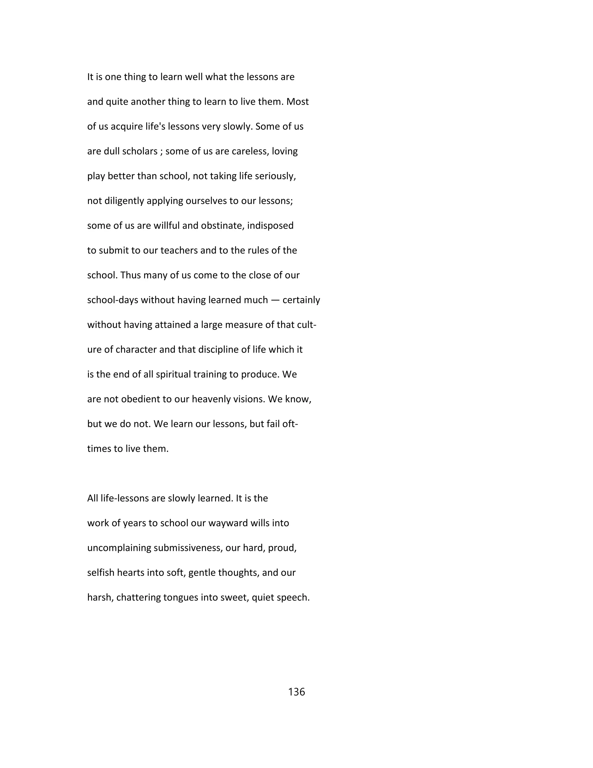 It is one thing to learn well what the lessons are
and quite another thing to learn to live them. Most
of us acquire life's lessons very slowly. Some of us
are dull scholars ; some of us are careless, loving
play better than school, not taking life seriously,
not diligently applying ourselves to our lessons;
some of us are willful and obstinate, indisposed
to submit to our teachers and to the rules of the
school. Thus many of us come to the close of our
school-days without having learned much — certainly
without having attained a large measure of that cult-
ure of character and that discipline of life which it
is the end of all spiritual training to produce. We
are not obedient to our heavenly visions. We know,
but we do not. We learn our lessons, but fail oft-
times to live them.
All life-lessons are slowly learned. It is the
work of years to school our wayward wills into
uncomplaining submissiveness, our hard, proud,
selfish hearts into soft, gentle thoughts, and our
harsh, chattering tongues into sweet, quiet speech.
136
 
