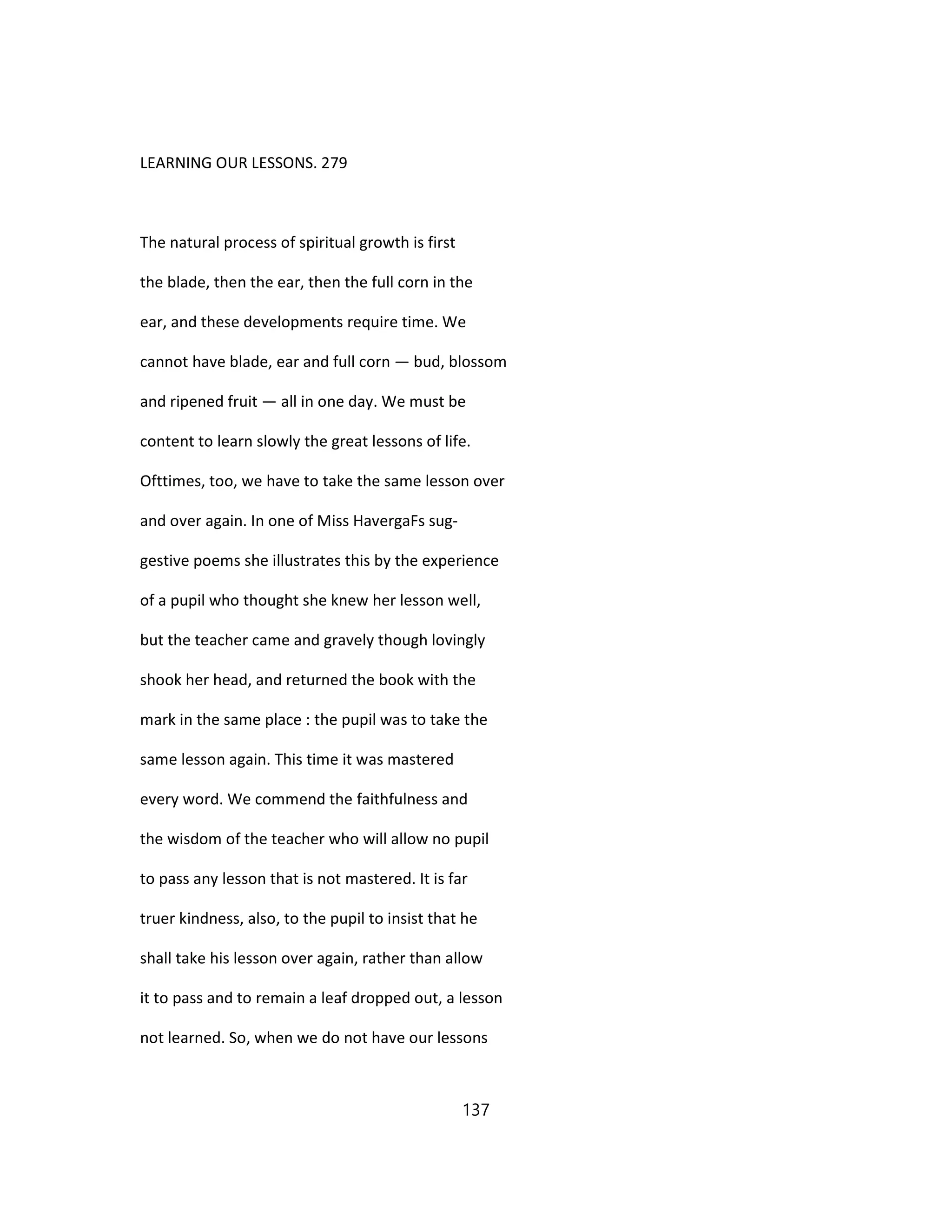 LEARNING OUR LESSONS. 279
The natural process of spiritual growth is first
the blade, then the ear, then the full corn in the
ear, and these developments require time. We
cannot have blade, ear and full corn — bud, blossom
and ripened fruit — all in one day. We must be
content to learn slowly the great lessons of life.
Ofttimes, too, we have to take the same lesson over
and over again. In one of Miss HavergaFs sug-
gestive poems she illustrates this by the experience
of a pupil who thought she knew her lesson well,
but the teacher came and gravely though lovingly
shook her head, and returned the book with the
mark in the same place : the pupil was to take the
same lesson again. This time it was mastered
every word. We commend the faithfulness and
the wisdom of the teacher who will allow no pupil
to pass any lesson that is not mastered. It is far
truer kindness, also, to the pupil to insist that he
shall take his lesson over again, rather than allow
it to pass and to remain a leaf dropped out, a lesson
not learned. So, when we do not have our lessons
137
 