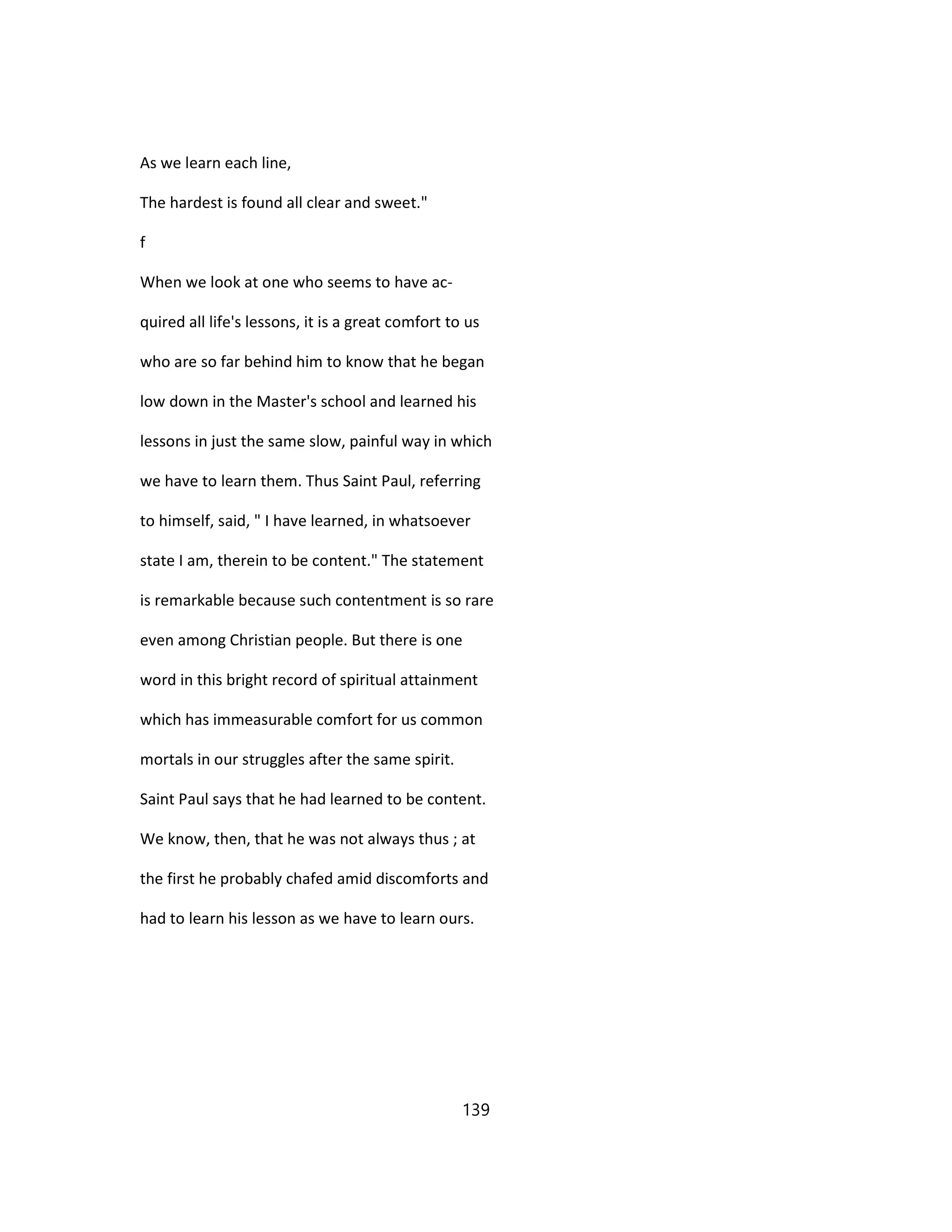 As we learn each line,
The hardest is found all clear and sweet."
f
When we look at one who seems to have ac-
quired all life's lessons, it is a great comfort to us
who are so far behind him to know that he began
low down in the Master's school and learned his
lessons in just the same slow, painful way in which
we have to learn them. Thus Saint Paul, referring
to himself, said, " I have learned, in whatsoever
state I am, therein to be content." The statement
is remarkable because such contentment is so rare
even among Christian people. But there is one
word in this bright record of spiritual attainment
which has immeasurable comfort for us common
mortals in our struggles after the same spirit.
Saint Paul says that he had learned to be content.
We know, then, that he was not always thus ; at
the first he probably chafed amid discomforts and
had to learn his lesson as we have to learn ours.
139
 