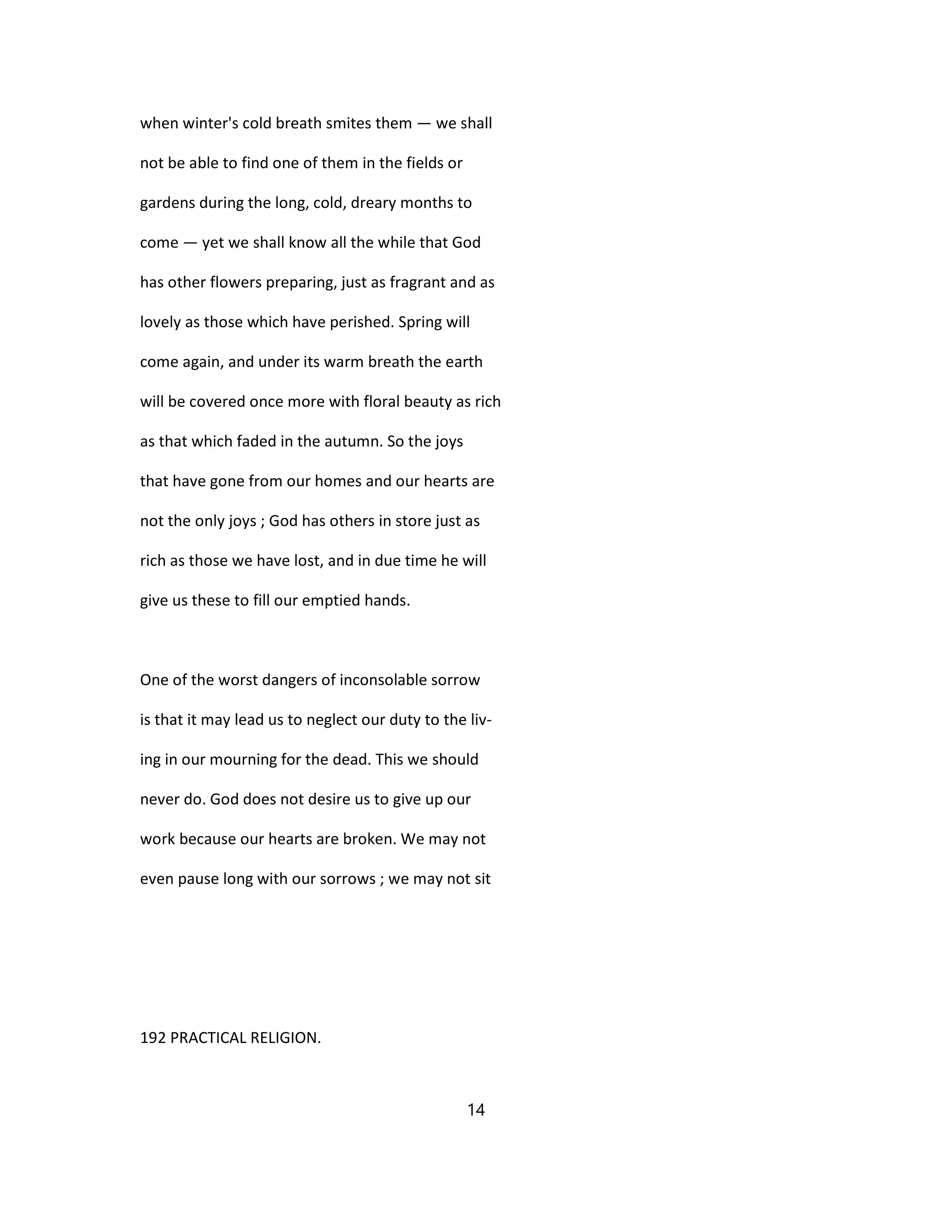 when winter's cold breath smites them — we shall
not be able to find one of them in the fields or
gardens during the long, cold, dreary months to
come — yet we shall know all the while that God
has other flowers preparing, just as fragrant and as
lovely as those which have perished. Spring will
come again, and under its warm breath the earth
will be covered once more with floral beauty as rich
as that which faded in the autumn. So the joys
that have gone from our homes and our hearts are
not the only joys ; God has others in store just as
rich as those we have lost, and in due time he will
give us these to fill our emptied hands.
One of the worst dangers of inconsolable sorrow
is that it may lead us to neglect our duty to the liv-
ing in our mourning for the dead. This we should
never do. God does not desire us to give up our
work because our hearts are broken. We may not
even pause long with our sorrows ; we may not sit
192 PRACTICAL RELIGION.
14
 