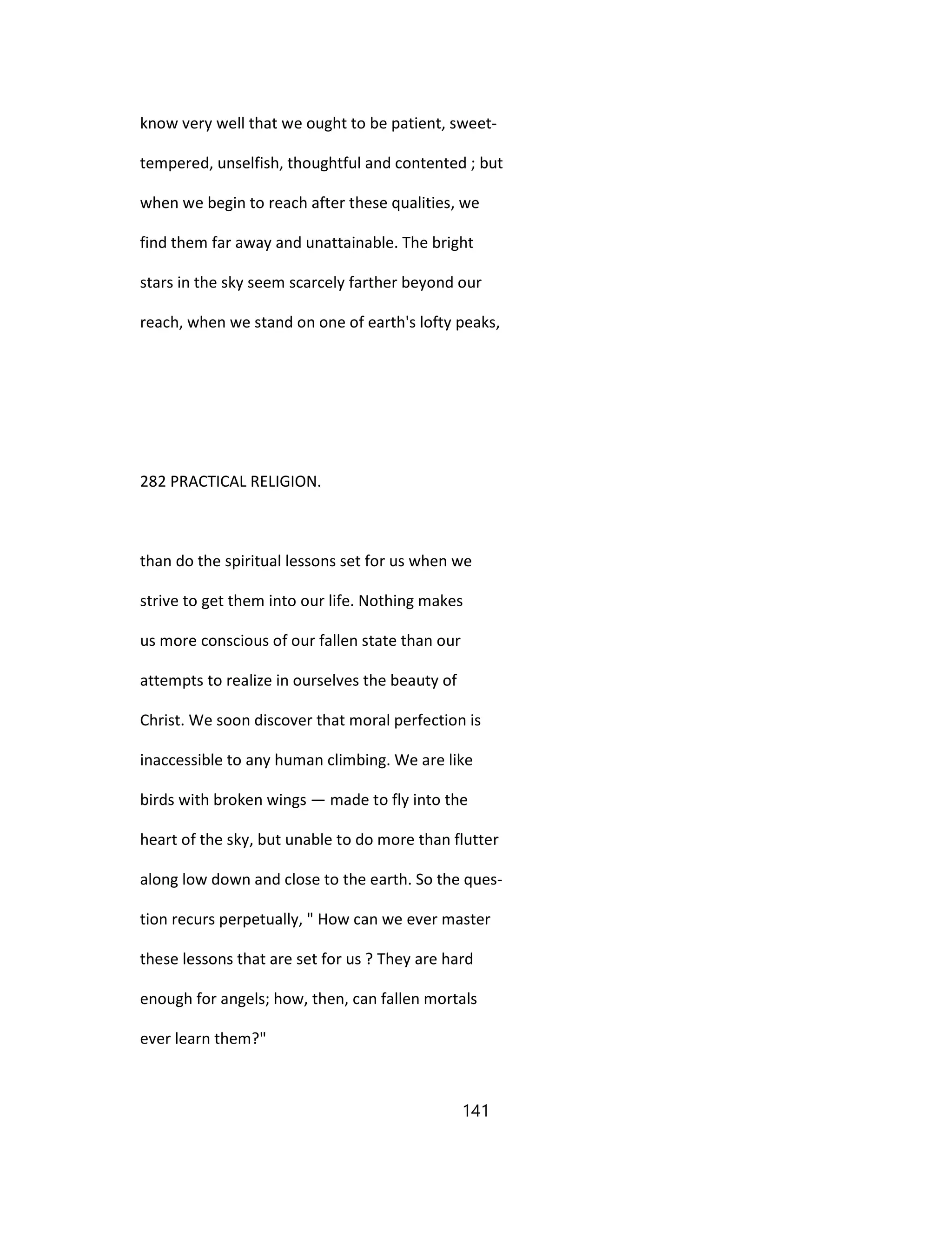 know very well that we ought to be patient, sweet-
tempered, unselfish, thoughtful and contented ; but
when we begin to reach after these qualities, we
find them far away and unattainable. The bright
stars in the sky seem scarcely farther beyond our
reach, when we stand on one of earth's lofty peaks,
282 PRACTICAL RELIGION.
than do the spiritual lessons set for us when we
strive to get them into our life. Nothing makes
us more conscious of our fallen state than our
attempts to realize in ourselves the beauty of
Christ. We soon discover that moral perfection is
inaccessible to any human climbing. We are like
birds with broken wings — made to fly into the
heart of the sky, but unable to do more than flutter
along low down and close to the earth. So the ques-
tion recurs perpetually, " How can we ever master
these lessons that are set for us ? They are hard
enough for angels; how, then, can fallen mortals
ever learn them?"
141
 