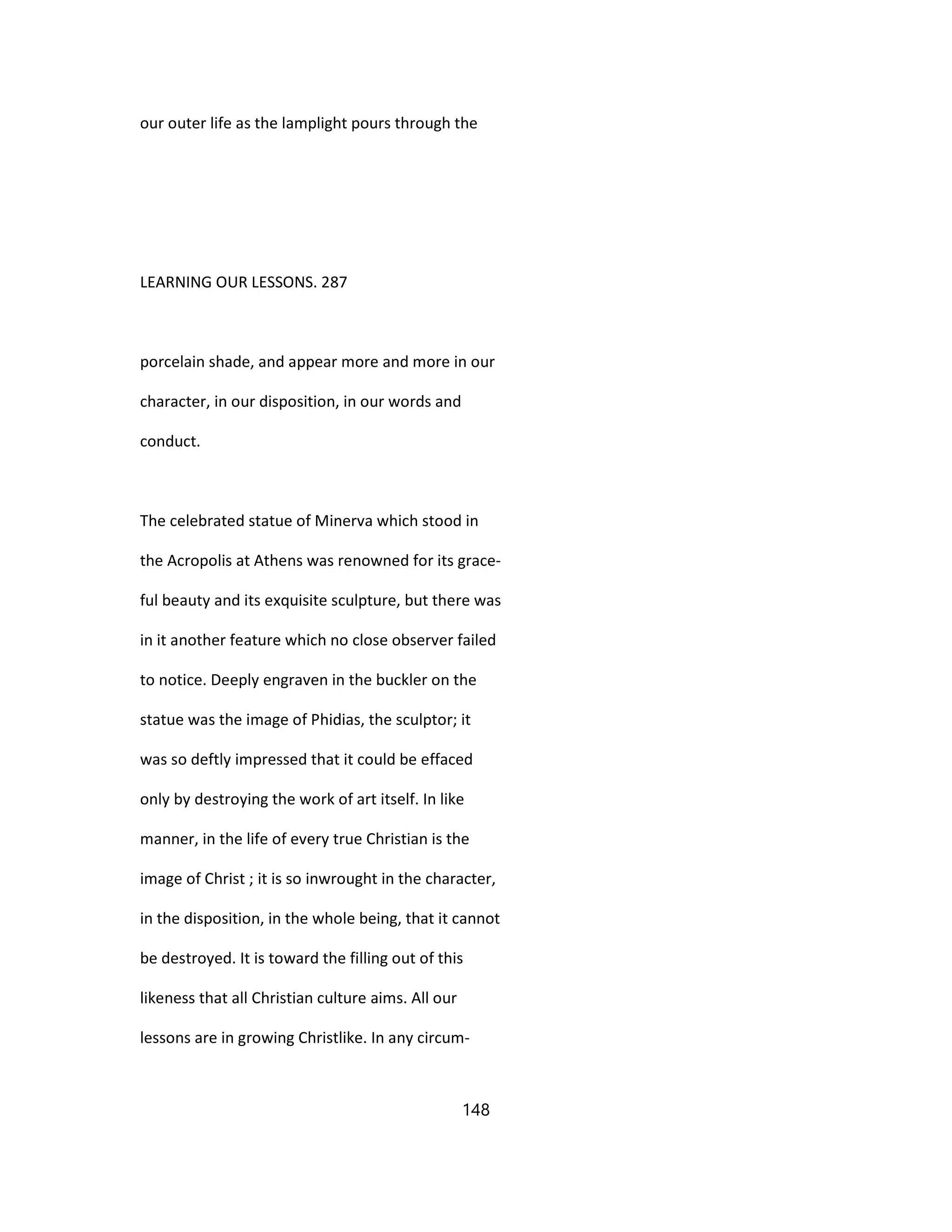 our outer life as the lamplight pours through the
LEARNING OUR LESSONS. 287
porcelain shade, and appear more and more in our
character, in our disposition, in our words and
conduct.
The celebrated statue of Minerva which stood in
the Acropolis at Athens was renowned for its grace-
ful beauty and its exquisite sculpture, but there was
in it another feature which no close observer failed
to notice. Deeply engraven in the buckler on the
statue was the image of Phidias, the sculptor; it
was so deftly impressed that it could be effaced
only by destroying the work of art itself. In like
manner, in the life of every true Christian is the
image of Christ ; it is so inwrought in the character,
in the disposition, in the whole being, that it cannot
be destroyed. It is toward the filling out of this
likeness that all Christian culture aims. All our
lessons are in growing Christlike. In any circum-
148
 