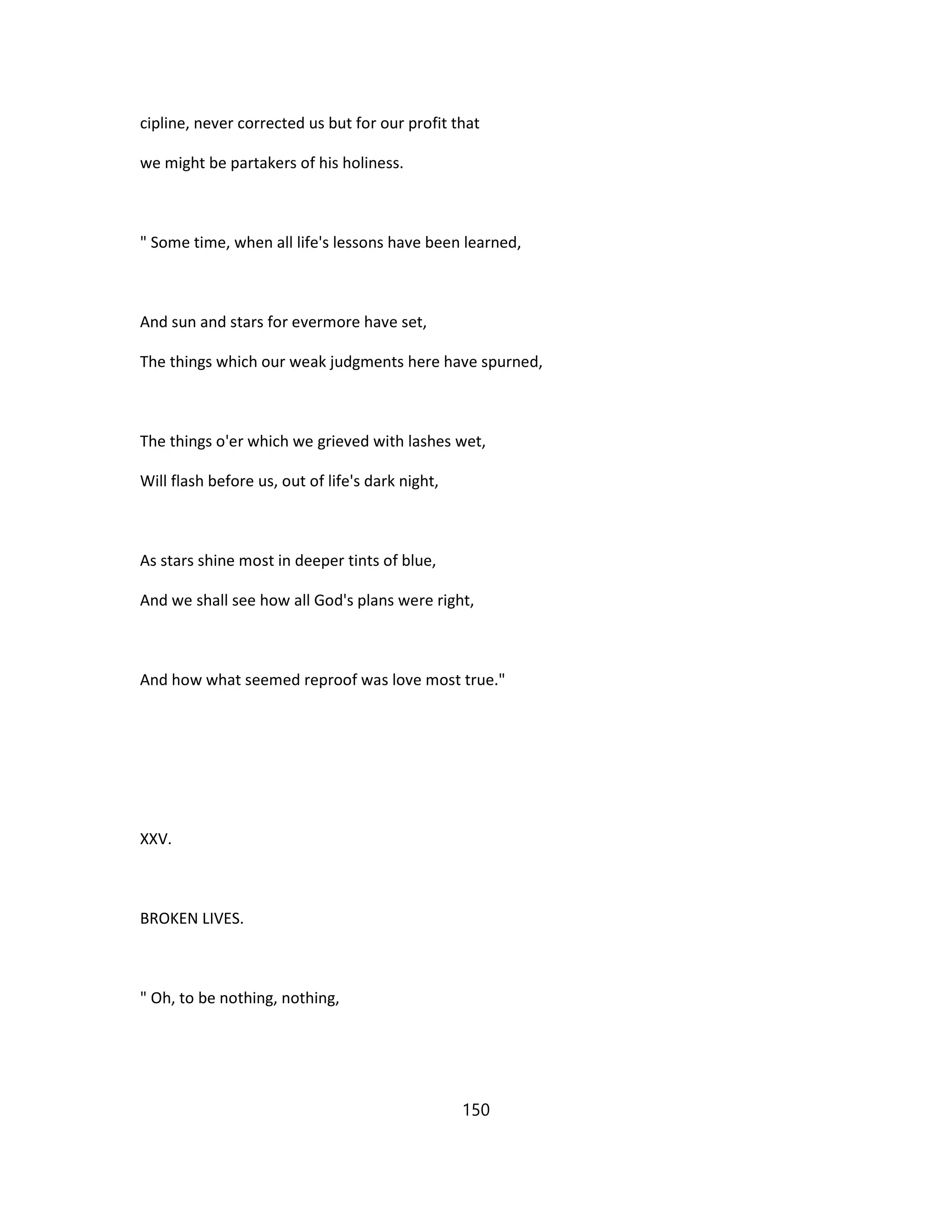 cipline, never corrected us but for our profit that
we might be partakers of his holiness.
" Some time, when all life's lessons have been learned,
And sun and stars for evermore have set,
The things which our weak judgments here have spurned,
The things o'er which we grieved with lashes wet,
Will flash before us, out of life's dark night,
As stars shine most in deeper tints of blue,
And we shall see how all God's plans were right,
And how what seemed reproof was love most true."
XXV.
BROKEN LIVES.
" Oh, to be nothing, nothing,
150
 