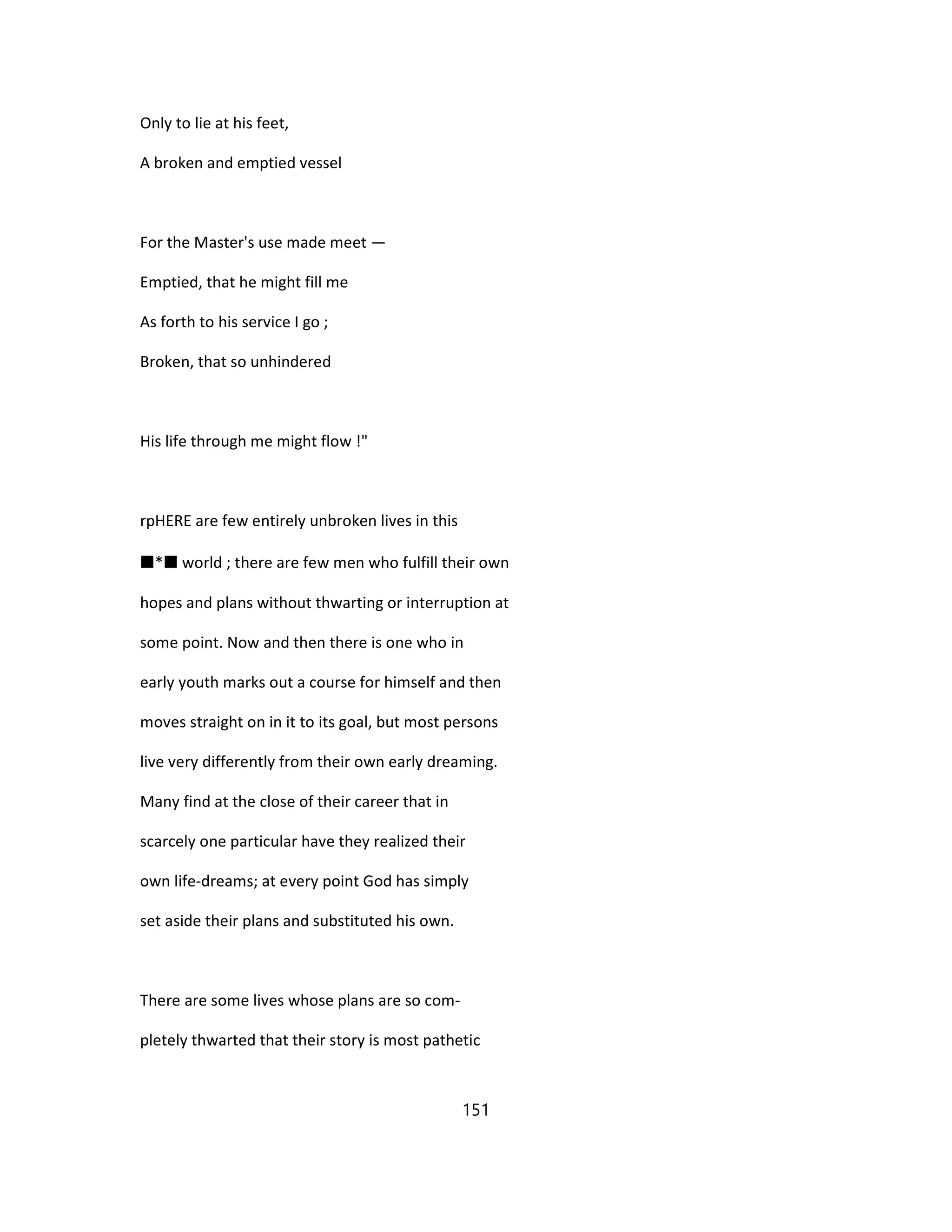 Only to lie at his feet,
A broken and emptied vessel
For the Master's use made meet —
Emptied, that he might fill me
As forth to his service I go ;
Broken, that so unhindered
His life through me might flow !"
rpHERE are few entirely unbroken lives in this
■*■ world ; there are few men who fulfill their own
hopes and plans without thwarting or interruption at
some point. Now and then there is one who in
early youth marks out a course for himself and then
moves straight on in it to its goal, but most persons
live very differently from their own early dreaming.
Many find at the close of their career that in
scarcely one particular have they realized their
own life-dreams; at every point God has simply
set aside their plans and substituted his own.
There are some lives whose plans are so com-
pletely thwarted that their story is most pathetic
151
 