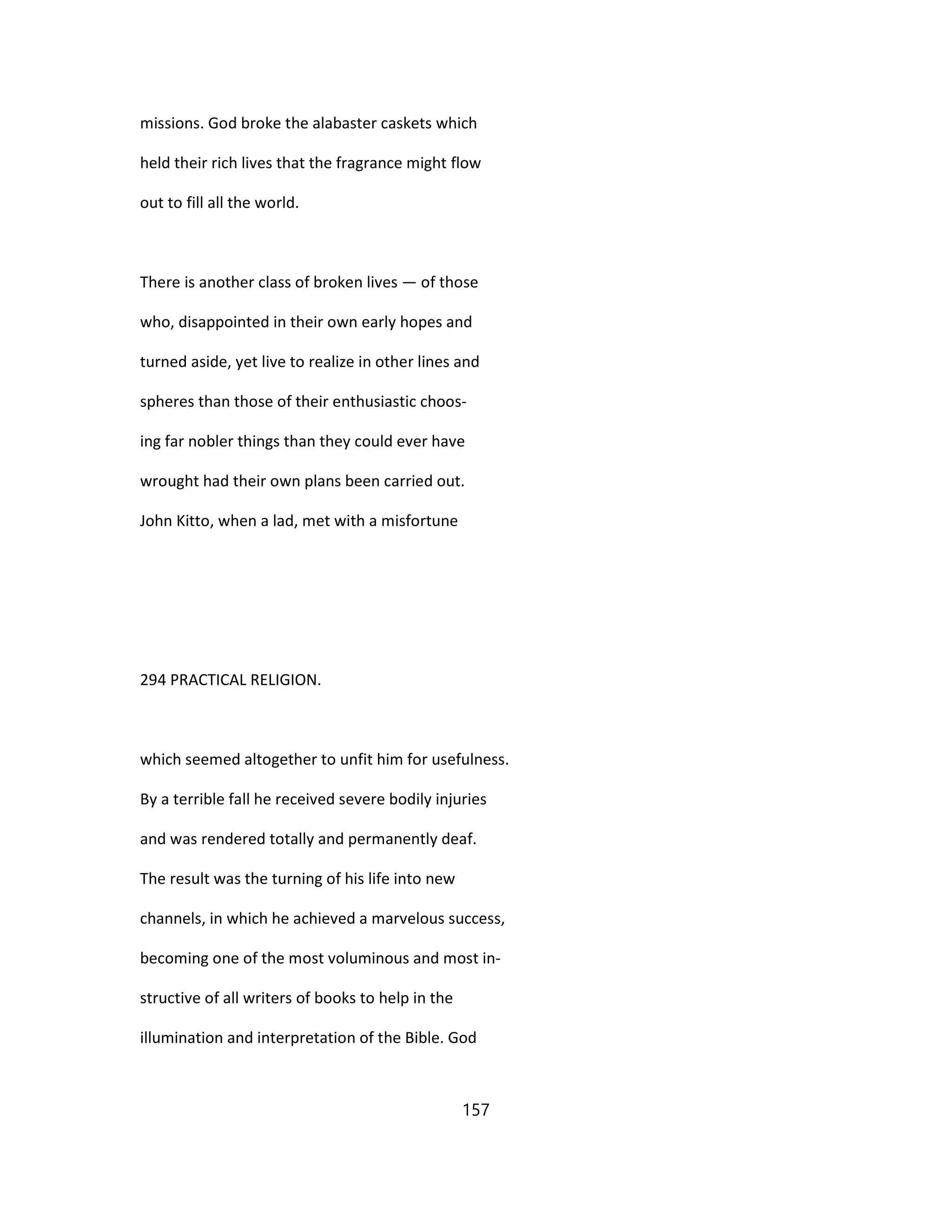 missions. God broke the alabaster caskets which
held their rich lives that the fragrance might flow
out to fill all the world.
There is another class of broken lives — of those
who, disappointed in their own early hopes and
turned aside, yet live to realize in other lines and
spheres than those of their enthusiastic choos-
ing far nobler things than they could ever have
wrought had their own plans been carried out.
John Kitto, when a lad, met with a misfortune
294 PRACTICAL RELIGION.
which seemed altogether to unfit him for usefulness.
By a terrible fall he received severe bodily injuries
and was rendered totally and permanently deaf.
The result was the turning of his life into new
channels, in which he achieved a marvelous success,
becoming one of the most voluminous and most in-
structive of all writers of books to help in the
illumination and interpretation of the Bible. God
157
 
