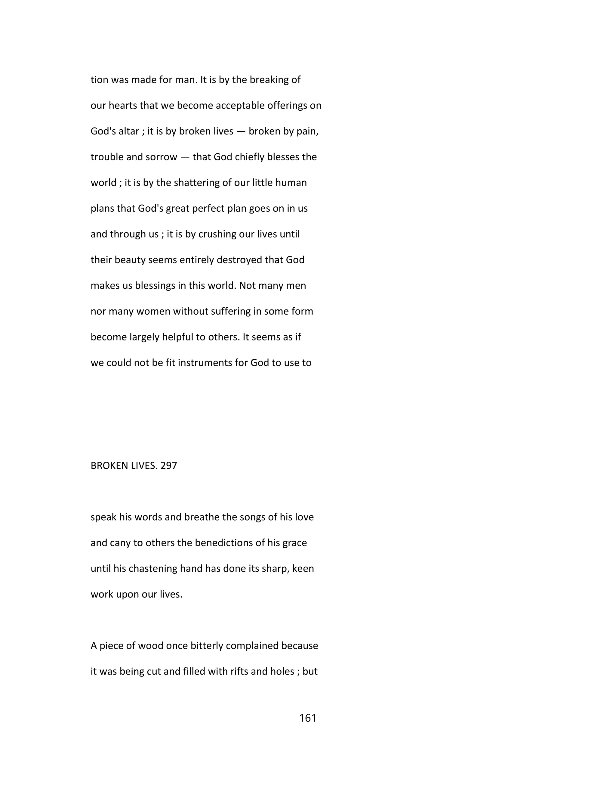 tion was made for man. It is by the breaking of
our hearts that we become acceptable offerings on
God's altar ; it is by broken lives — broken by pain,
trouble and sorrow — that God chiefly blesses the
world ; it is by the shattering of our little human
plans that God's great perfect plan goes on in us
and through us ; it is by crushing our lives until
their beauty seems entirely destroyed that God
makes us blessings in this world. Not many men
nor many women without suffering in some form
become largely helpful to others. It seems as if
we could not be fit instruments for God to use to
BROKEN LIVES. 297
speak his words and breathe the songs of his love
and cany to others the benedictions of his grace
until his chastening hand has done its sharp, keen
work upon our lives.
A piece of wood once bitterly complained because
it was being cut and filled with rifts and holes ; but
161
 