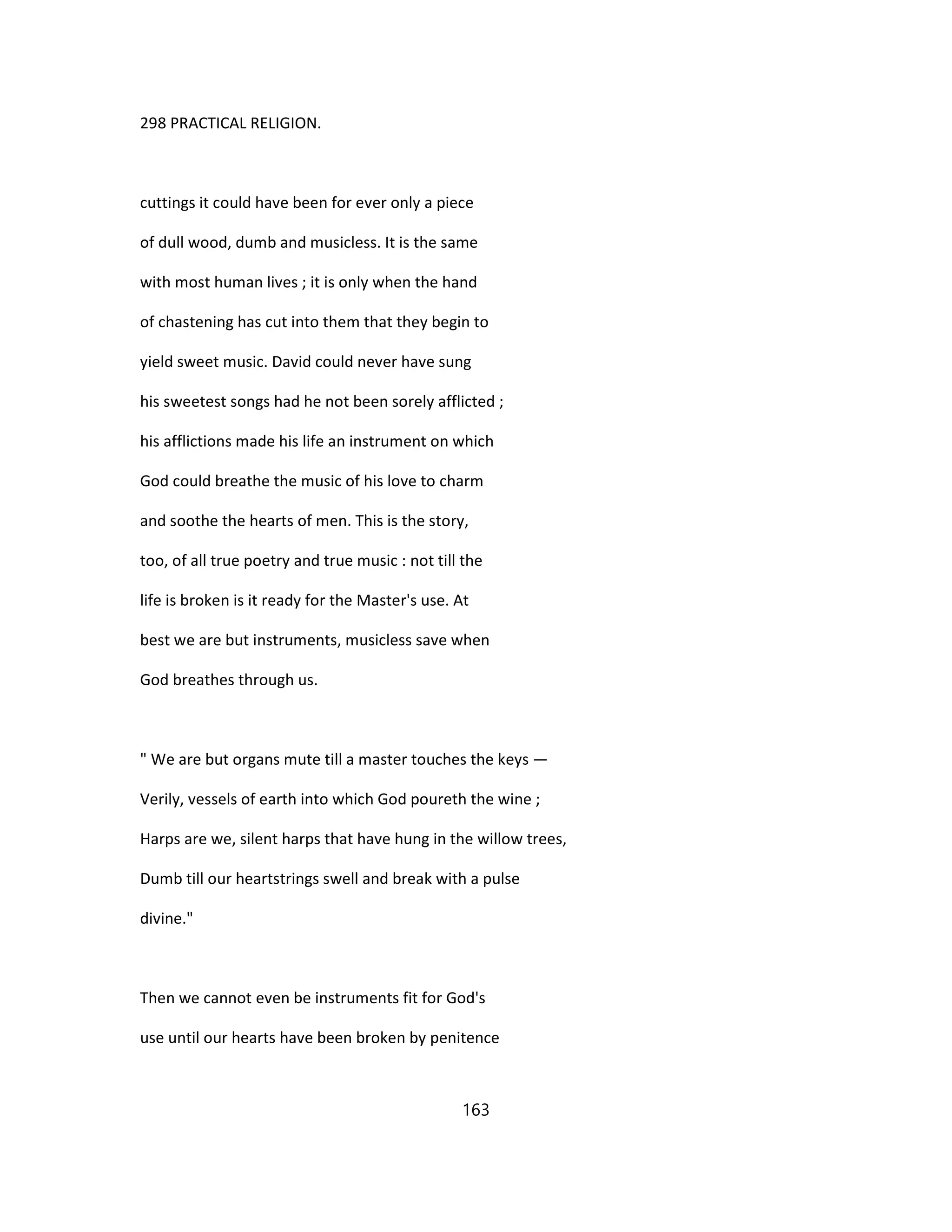 298 PRACTICAL RELIGION.
cuttings it could have been for ever only a piece
of dull wood, dumb and musicless. It is the same
with most human lives ; it is only when the hand
of chastening has cut into them that they begin to
yield sweet music. David could never have sung
his sweetest songs had he not been sorely afflicted ;
his afflictions made his life an instrument on which
God could breathe the music of his love to charm
and soothe the hearts of men. This is the story,
too, of all true poetry and true music : not till the
life is broken is it ready for the Master's use. At
best we are but instruments, musicless save when
God breathes through us.
" We are but organs mute till a master touches the keys —
Verily, vessels of earth into which God poureth the wine ;
Harps are we, silent harps that have hung in the willow trees,
Dumb till our heartstrings swell and break with a pulse
divine."
Then we cannot even be instruments fit for God's
use until our hearts have been broken by penitence
163
 