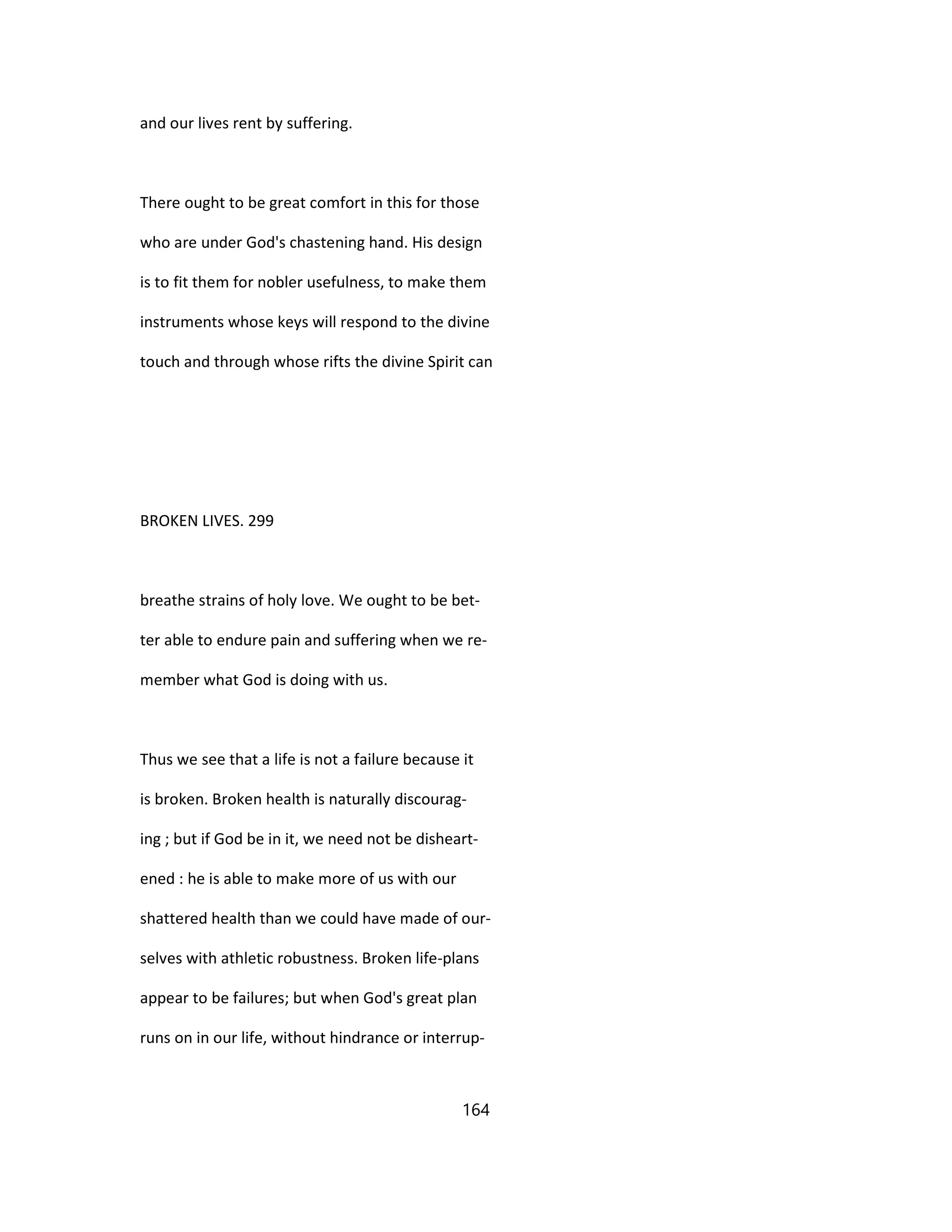 and our lives rent by suffering.
There ought to be great comfort in this for those
who are under God's chastening hand. His design
is to fit them for nobler usefulness, to make them
instruments whose keys will respond to the divine
touch and through whose rifts the divine Spirit can
BROKEN LIVES. 299
breathe strains of holy love. We ought to be bet-
ter able to endure pain and suffering when we re-
member what God is doing with us.
Thus we see that a life is not a failure because it
is broken. Broken health is naturally discourag-
ing ; but if God be in it, we need not be disheart-
ened : he is able to make more of us with our
shattered health than we could have made of our-
selves with athletic robustness. Broken life-plans
appear to be failures; but when God's great plan
runs on in our life, without hindrance or interrup-
164
 