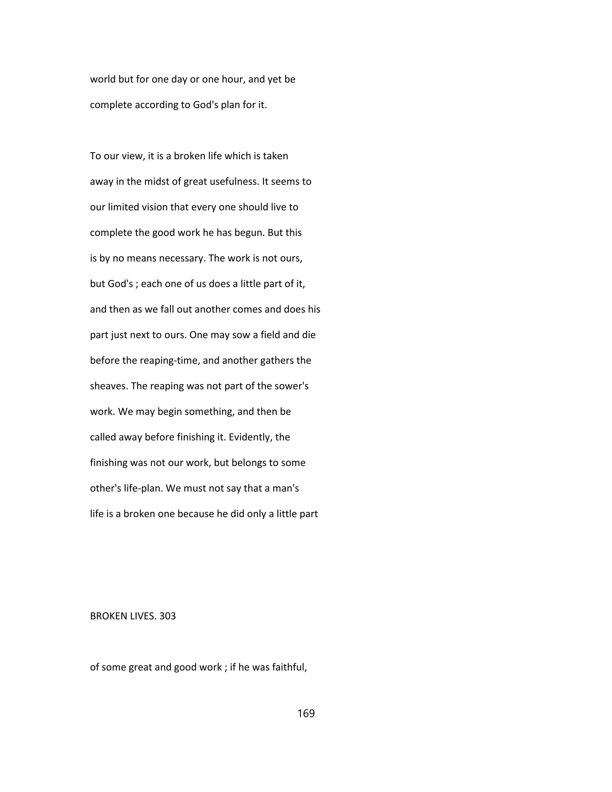 world but for one day or one hour, and yet be
complete according to God's plan for it.
To our view, it is a broken life which is taken
away in the midst of great usefulness. It seems to
our limited vision that every one should live to
complete the good work he has begun. But this
is by no means necessary. The work is not ours,
but God's ; each one of us does a little part of it,
and then as we fall out another comes and does his
part just next to ours. One may sow a field and die
before the reaping-time, and another gathers the
sheaves. The reaping was not part of the sower's
work. We may begin something, and then be
called away before finishing it. Evidently, the
finishing was not our work, but belongs to some
other's life-plan. We must not say that a man's
life is a broken one because he did only a little part
BROKEN LIVES. 303
of some great and good work ; if he was faithful,
169
 