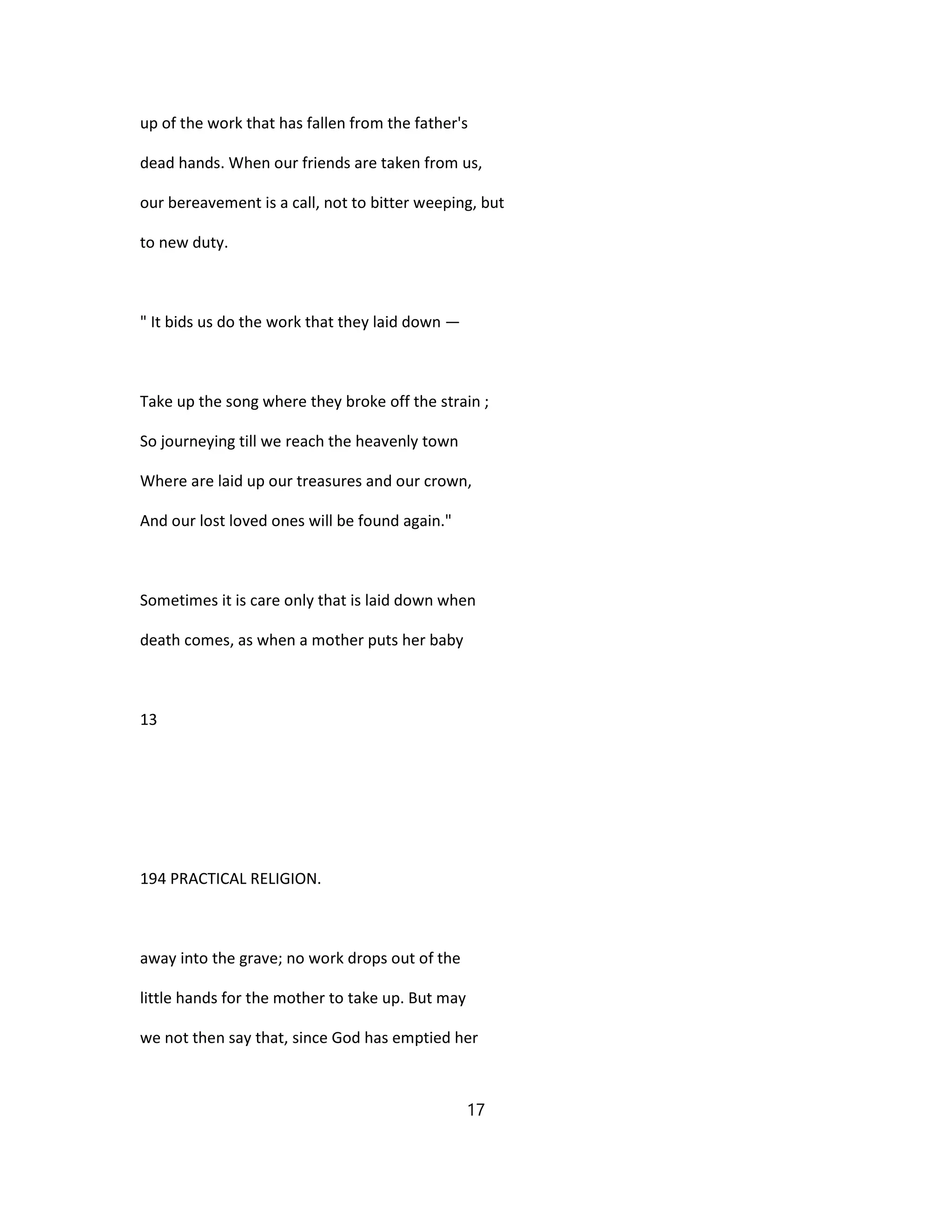 up of the work that has fallen from the father's
dead hands. When our friends are taken from us,
our bereavement is a call, not to bitter weeping, but
to new duty.
" It bids us do the work that they laid down —
Take up the song where they broke off the strain ;
So journeying till we reach the heavenly town
Where are laid up our treasures and our crown,
And our lost loved ones will be found again."
Sometimes it is care only that is laid down when
death comes, as when a mother puts her baby
13
194 PRACTICAL RELIGION.
away into the grave; no work drops out of the
little hands for the mother to take up. But may
we not then say that, since God has emptied her
17
 