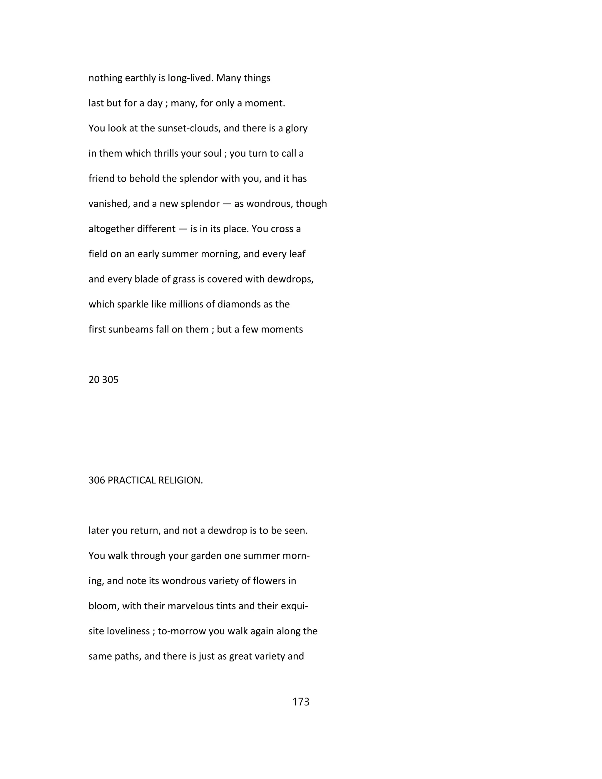 nothing earthly is long-lived. Many things
last but for a day ; many, for only a moment.
You look at the sunset-clouds, and there is a glory
in them which thrills your soul ; you turn to call a
friend to behold the splendor with you, and it has
vanished, and a new splendor — as wondrous, though
altogether different — is in its place. You cross a
field on an early summer morning, and every leaf
and every blade of grass is covered with dewdrops,
which sparkle like millions of diamonds as the
first sunbeams fall on them ; but a few moments
20 305
306 PRACTICAL RELIGION.
later you return, and not a dewdrop is to be seen.
You walk through your garden one summer morn-
ing, and note its wondrous variety of flowers in
bloom, with their marvelous tints and their exqui-
site loveliness ; to-morrow you walk again along the
same paths, and there is just as great variety and
173
 