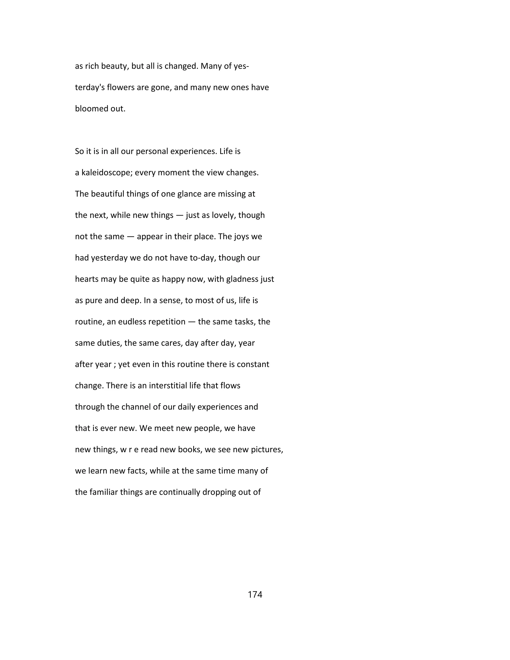 as rich beauty, but all is changed. Many of yes-
terday's flowers are gone, and many new ones have
bloomed out.
So it is in all our personal experiences. Life is
a kaleidoscope; every moment the view changes.
The beautiful things of one glance are missing at
the next, while new things — just as lovely, though
not the same — appear in their place. The joys we
had yesterday we do not have to-day, though our
hearts may be quite as happy now, with gladness just
as pure and deep. In a sense, to most of us, life is
routine, an eudless repetition — the same tasks, the
same duties, the same cares, day after day, year
after year ; yet even in this routine there is constant
change. There is an interstitial life that flows
through the channel of our daily experiences and
that is ever new. We meet new people, we have
new things, w r e read new books, we see new pictures,
we learn new facts, while at the same time many of
the familiar things are continually dropping out of
174
 