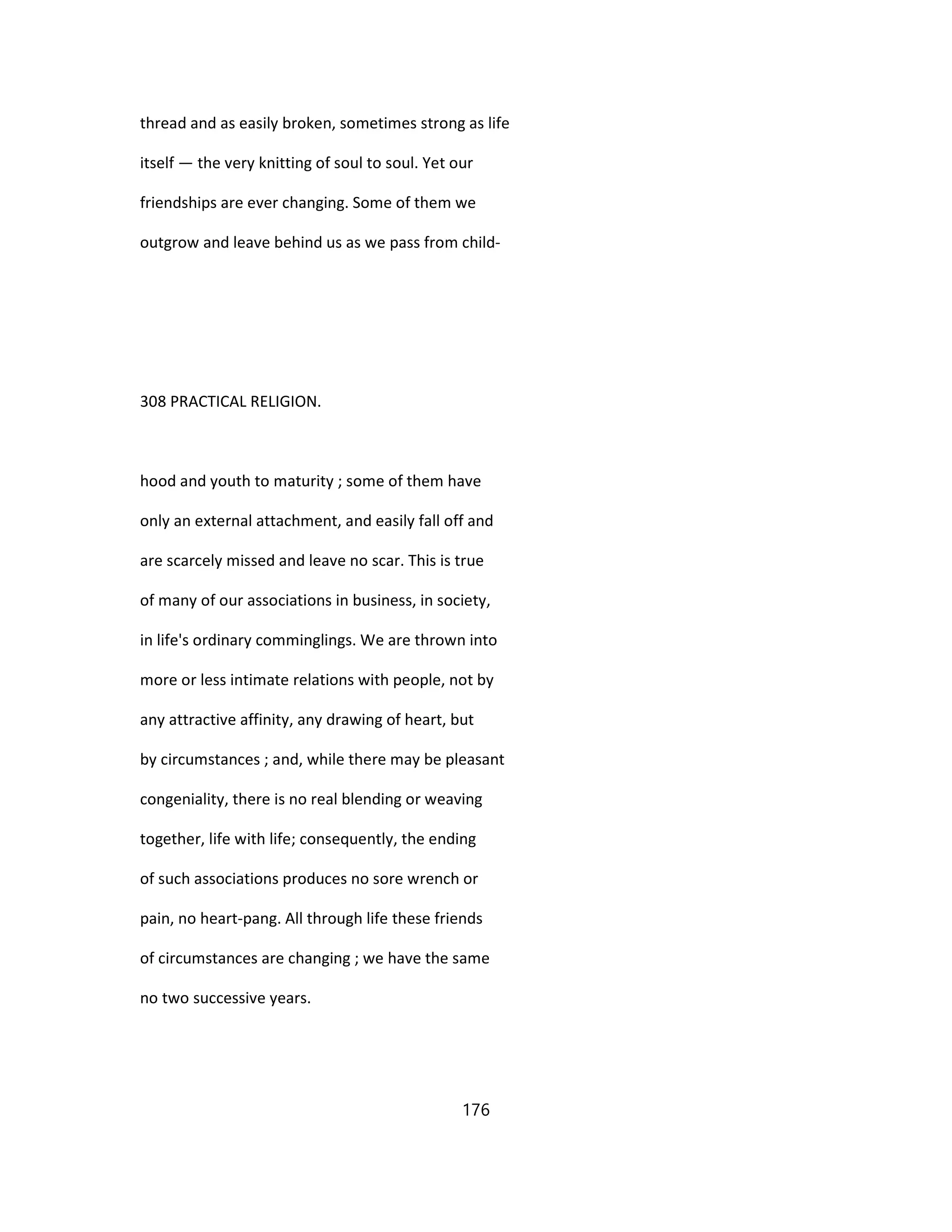 thread and as easily broken, sometimes strong as life
itself — the very knitting of soul to soul. Yet our
friendships are ever changing. Some of them we
outgrow and leave behind us as we pass from child-
308 PRACTICAL RELIGION.
hood and youth to maturity ; some of them have
only an external attachment, and easily fall off and
are scarcely missed and leave no scar. This is true
of many of our associations in business, in society,
in life's ordinary comminglings. We are thrown into
more or less intimate relations with people, not by
any attractive affinity, any drawing of heart, but
by circumstances ; and, while there may be pleasant
congeniality, there is no real blending or weaving
together, life with life; consequently, the ending
of such associations produces no sore wrench or
pain, no heart-pang. All through life these friends
of circumstances are changing ; we have the same
no two successive years.
176
 