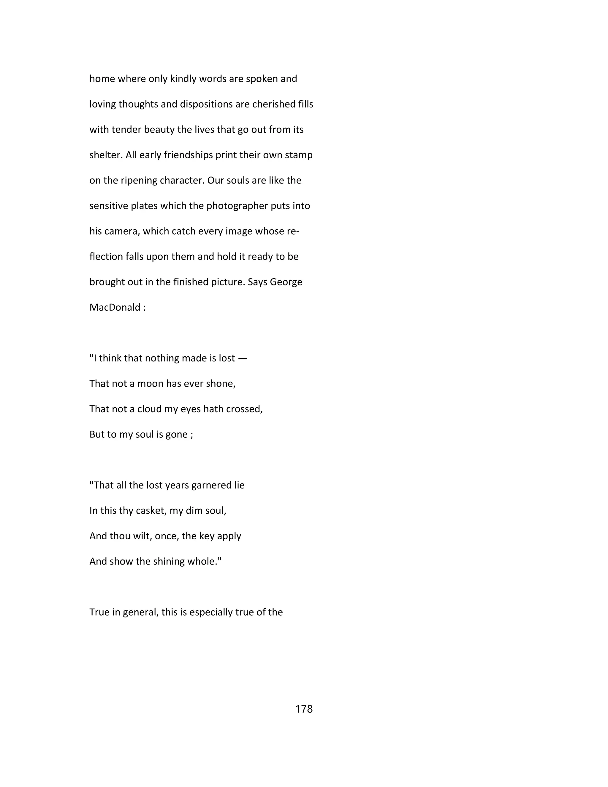 home where only kindly words are spoken and
loving thoughts and dispositions are cherished fills
with tender beauty the lives that go out from its
shelter. All early friendships print their own stamp
on the ripening character. Our souls are like the
sensitive plates which the photographer puts into
his camera, which catch every image whose re-
flection falls upon them and hold it ready to be
brought out in the finished picture. Says George
MacDonald :
"I think that nothing made is lost —
That not a moon has ever shone,
That not a cloud my eyes hath crossed,
But to my soul is gone ;
"That all the lost years garnered lie
In this thy casket, my dim soul,
And thou wilt, once, the key apply
And show the shining whole."
True in general, this is especially true of the
178
 