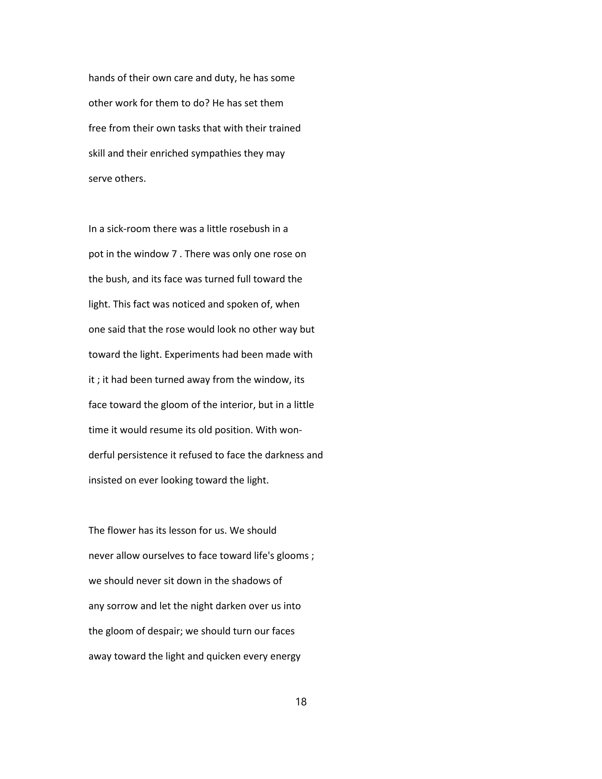 hands of their own care and duty, he has some
other work for them to do? He has set them
free from their own tasks that with their trained
skill and their enriched sympathies they may
serve others.
In a sick-room there was a little rosebush in a
pot in the window 7 . There was only one rose on
the bush, and its face was turned full toward the
light. This fact was noticed and spoken of, when
one said that the rose would look no other way but
toward the light. Experiments had been made with
it ; it had been turned away from the window, its
face toward the gloom of the interior, but in a little
time it would resume its old position. With won-
derful persistence it refused to face the darkness and
insisted on ever looking toward the light.
The flower has its lesson for us. We should
never allow ourselves to face toward life's glooms ;
we should never sit down in the shadows of
any sorrow and let the night darken over us into
the gloom of despair; we should turn our faces
away toward the light and quicken every energy
18
 