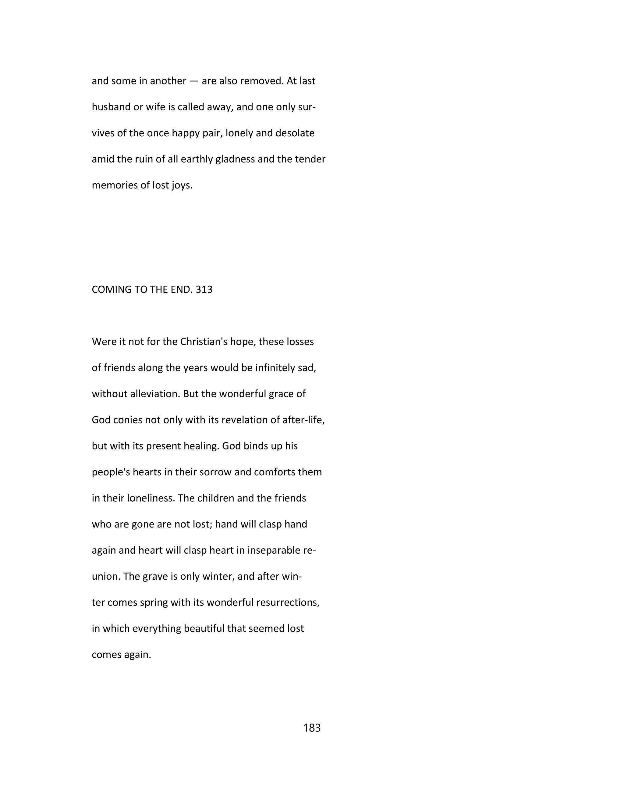 and some in another — are also removed. At last
husband or wife is called away, and one only sur-
vives of the once happy pair, lonely and desolate
amid the ruin of all earthly gladness and the tender
memories of lost joys.
COMING TO THE END. 313
Were it not for the Christian's hope, these losses
of friends along the years would be infinitely sad,
without alleviation. But the wonderful grace of
God conies not only with its revelation of after-life,
but with its present healing. God binds up his
people's hearts in their sorrow and comforts them
in their loneliness. The children and the friends
who are gone are not lost; hand will clasp hand
again and heart will clasp heart in inseparable re-
union. The grave is only winter, and after win-
ter comes spring with its wonderful resurrections,
in which everything beautiful that seemed lost
comes again.
183
 