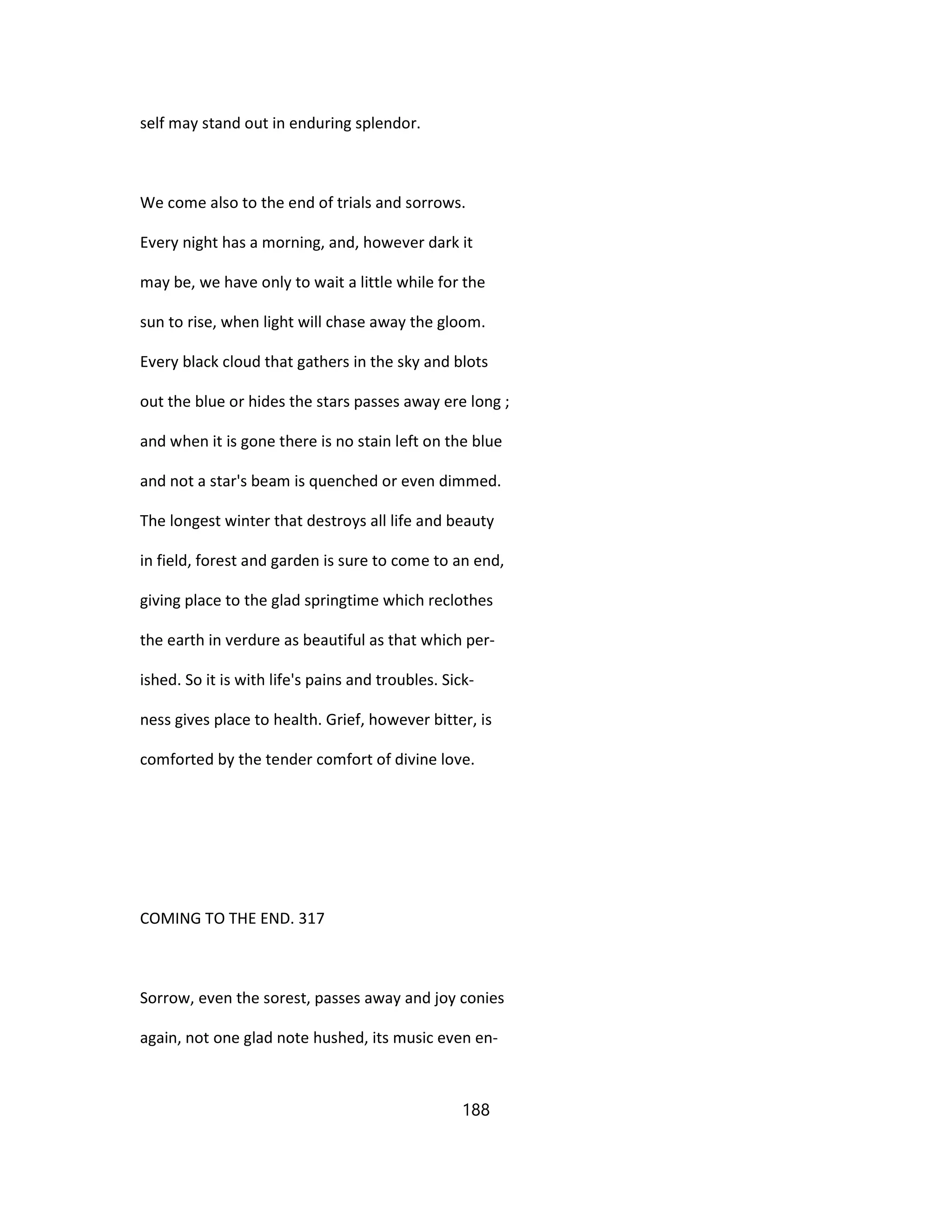 self may stand out in enduring splendor.
We come also to the end of trials and sorrows.
Every night has a morning, and, however dark it
may be, we have only to wait a little while for the
sun to rise, when light will chase away the gloom.
Every black cloud that gathers in the sky and blots
out the blue or hides the stars passes away ere long ;
and when it is gone there is no stain left on the blue
and not a star's beam is quenched or even dimmed.
The longest winter that destroys all life and beauty
in field, forest and garden is sure to come to an end,
giving place to the glad springtime which reclothes
the earth in verdure as beautiful as that which per-
ished. So it is with life's pains and troubles. Sick-
ness gives place to health. Grief, however bitter, is
comforted by the tender comfort of divine love.
COMING TO THE END. 317
Sorrow, even the sorest, passes away and joy conies
again, not one glad note hushed, its music even en-
188
 