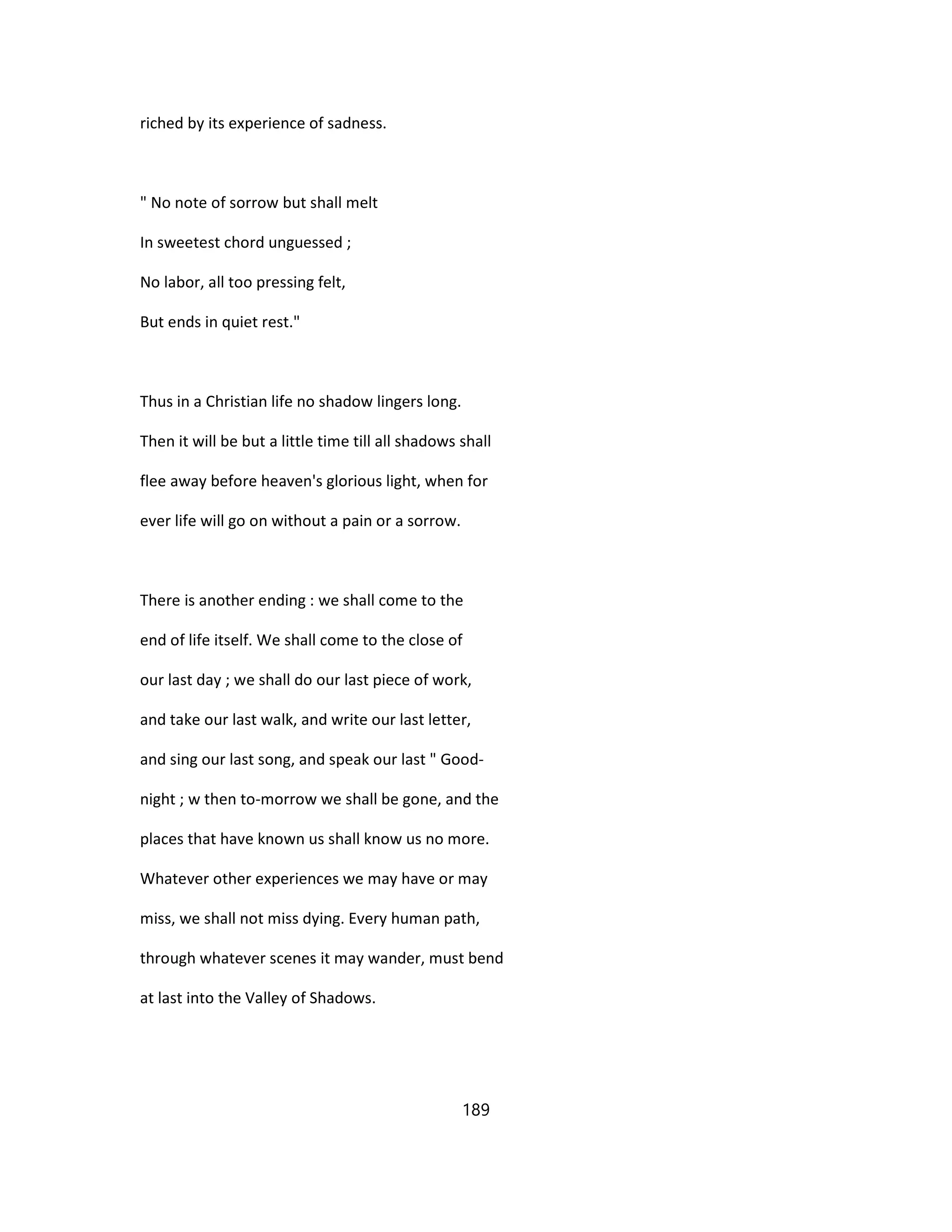 riched by its experience of sadness.
" No note of sorrow but shall melt
In sweetest chord unguessed ;
No labor, all too pressing felt,
But ends in quiet rest."
Thus in a Christian life no shadow lingers long.
Then it will be but a little time till all shadows shall
flee away before heaven's glorious light, when for
ever life will go on without a pain or a sorrow.
There is another ending : we shall come to the
end of life itself. We shall come to the close of
our last day ; we shall do our last piece of work,
and take our last walk, and write our last letter,
and sing our last song, and speak our last " Good-
night ; w then to-morrow we shall be gone, and the
places that have known us shall know us no more.
Whatever other experiences we may have or may
miss, we shall not miss dying. Every human path,
through whatever scenes it may wander, must bend
at last into the Valley of Shadows.
189
 