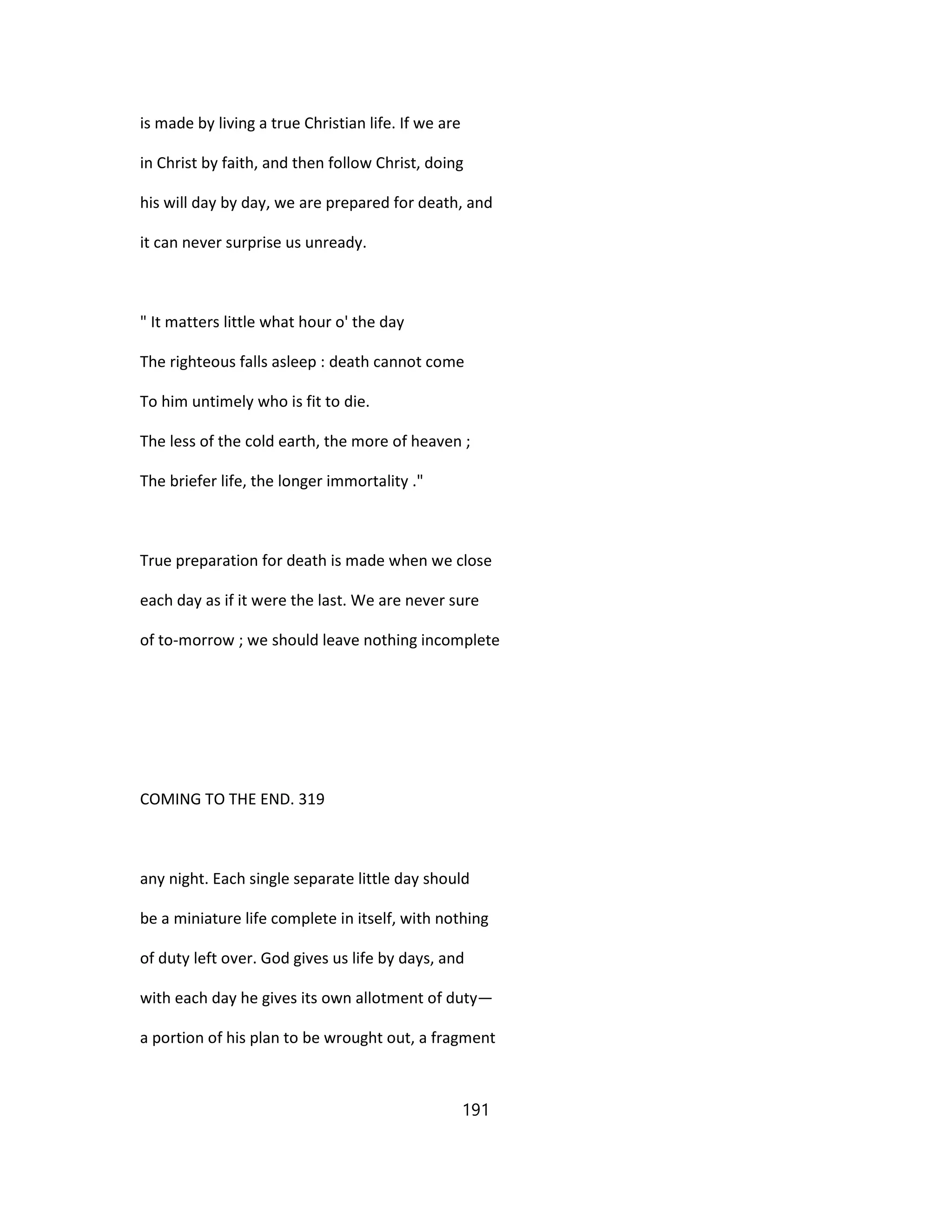 is made by living a true Christian life. If we are
in Christ by faith, and then follow Christ, doing
his will day by day, we are prepared for death, and
it can never surprise us unready.
" It matters little what hour o' the day
The righteous falls asleep : death cannot come
To him untimely who is fit to die.
The less of the cold earth, the more of heaven ;
The briefer life, the longer immortality ."
True preparation for death is made when we close
each day as if it were the last. We are never sure
of to-morrow ; we should leave nothing incomplete
COMING TO THE END. 319
any night. Each single separate little day should
be a miniature life complete in itself, with nothing
of duty left over. God gives us life by days, and
with each day he gives its own allotment of duty—
a portion of his plan to be wrought out, a fragment
191
 